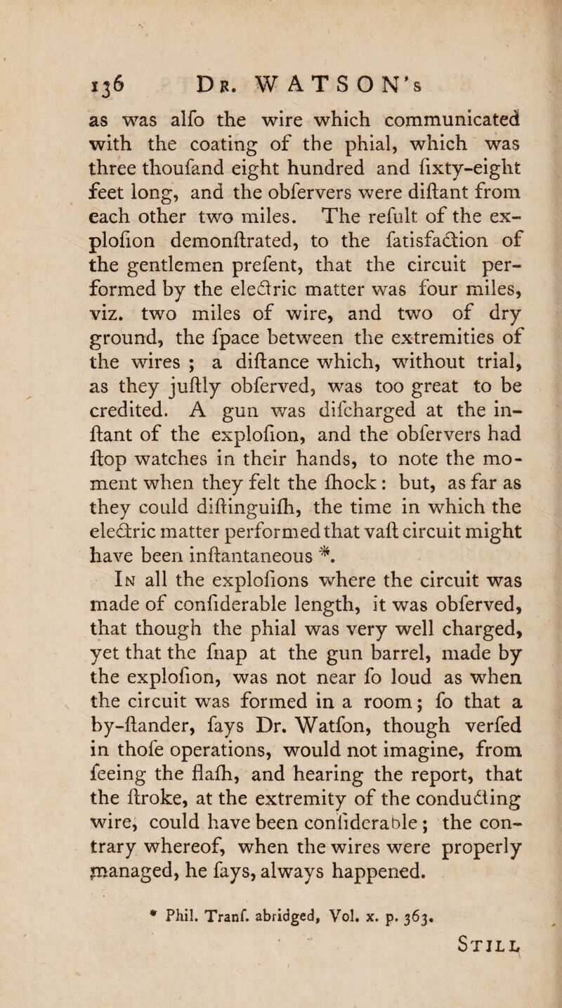 136 Dk. WATSONS as was alfo the wire which communicated with the coating of the phial, which was three thoufand eight hundred and fixty-eight feet long, and the obfervers were diftant from each other two miles. The refult of the ex¬ plofion demonilrated, to the fatisfa<dion of the gentlemen prefent, that the circuit per¬ formed by the eledric matter was four miles, viz. two miles of wire, and two of dry ground, the fpace between the extremities of the wires ; a diftance which, without trial, as they juftly obferved, was too great to be credited. A gun was difcharged at the in- ftant of the explofion, and the obfervers had flop watches in their hands, to note the mo¬ ment when they felt the fhock: but, as far as they could diftinguifh, the time in which the eledric matter performed that vaft circuit might have been inftantaneous *. In all the explofions where the circuit was made of confiderable length, it was obferved, that though the phial was very well charged, yet that the fnap at the gun barrel, made by the explofion, was not near fo loud as when the circuit wTas formed in a room; fo that a by-ftander, fays Dr. Watfon, though verfed in thofe operations, would not imagine, from feeing the flafh, and hearing the report, that the ftroke, at the extremity of the conduding wire, could have been confiderable ; the con¬ trary whereof, when the wires were properly pranaged, he fays, always happened. * Phil. Tranf. abridged, Vol. x. p. 363, Still