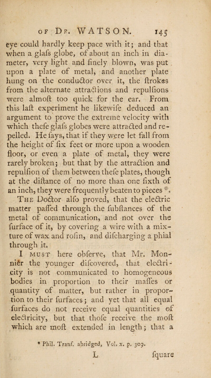 eye could hardly keep pace with it; and that when a glafs globe, of about an inch in dia¬ meter, very light and finely blown, was put upon a plate of metal, and another plate hung on the conductor over it, the ftrokes from the alternate attractions and repulfions were aim oft too quick for the ear. From this laft experiment he likewife deduced an argument to prove the extreme velocity with which thefe glafs globes were attracted and re™ pelled. He fays, that if they were let fall from the height of fix feet or more upon a wooden floor, or even a plate of metal, they were rarely broken; but that by the attraction and repulfion of them between thefe plates, though at the diflance of no more than one fixth of an inch, they were frequently beaten to pieces ** The DoCtor alfo proved, that the eleCtric matter paffed through the fubftances of the metal of communication, and not over the furface of it, by covering a wire with a mix¬ ture of wax and rofin, and difcharging a phial through it* I must here obferve, that Mr, Mon- niCr the younger difcoverecl, that electri¬ city is not communicated to homogeneous bodies in proportion to their mafles or quantity of matter, but rather in propor¬ tion to their furfaces; and yet that all equal furfaces do not receive equal quantities of electricity, but that thofe receive the moft which are moft extended in length; that a * Phil. Tranf. abridged, VcL x. p. 309, L fquare