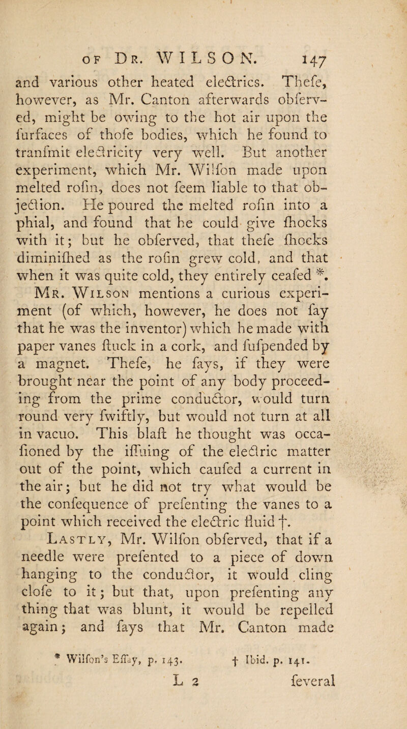 of Dr. WILSON. 147 and various other heated eledrics. Thefe, however, as Mr. Canton afterwards obferv- ed, might be owing to the hot air upon the furfaces of thofe bodies, which he found to tranfmit eledricity very well. But another experiment, which Mr. Wilfon made upon melted rofin, does not feem liable to that ob- jedion. He poured the melted rofin into a phial, and found that he could give {hocks with it; but he obferved, that thefe (hocks diminifhed as the rofin grew cold, and that when it was quite cold, they entirely ceafed L Mr. Wilson mentions a curious experi¬ ment (of which, however, he does not fay that he was the inventor) which he made with paper vanes hack in a cork, and fufpended by a magnet. Thefe, he fays, if they were brought near the point of any body proceed¬ ing from the prime conductor, would turn round very fwiftly, but would not turn at all in vacuo. This blaft he thought was occa- fioned by the iffliing of the eledric matter out of the point, which caufed a current in the air; but he did not try what would be the confequence of prefenting the vanes to a point which received the eledlric fluid f. Lastly, Mr. Wilfon obferved, that if a needle were prefented to a piece of down hanging to the condudor, it would cling clofe to it; but that, upon prefenting any thing that was blunt, it would be repelled again; and fays that Mr. Canton made * Wilfon’s Effay, p, 143. L 2 f Ibid. p. 141 - feveral