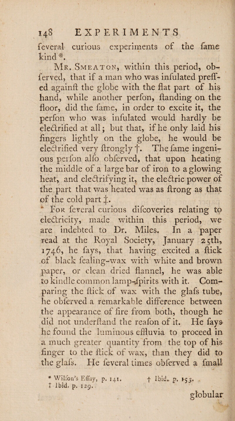 feveral curious experiments of the fame kind Mr. Smeaton, within this period, ob¬ ferved, that if a man who was infulated preff- ed againft the globe with the flat part of his hand, while another perfon, handing on the floor, did the fame, in order to excite it, the perfon who was infulated would hardly be electrified at all; but that, if he only laid his fingers lightly on the globe, he would be ele'drified very ftrongly *j\ The fame ingeni¬ ous perfon alfo obferved, that upon heating the middle of a large bar of iron to a glowing heat, and electrifying it, the eledric power of the part that was heated was as ftrong as that of the cold part For feveral curious difcoveries relating to eleCtricity, made within this period, we are indebted to Dr. Miles. In a paper read at the Royal Society, January 25th, 3746, he fays, that having excited a flick of black fealing-wax with white and brown paper, or clean dried flannel, he was able to kindle common lamp-Jpirits with it. Com¬ paring the flick of wax with the glafs tube, he obferved a remarkable difference between the appearance of fire from both, though he did not underhand the reafon of it. He fays he found the luminous effluvia to proceed in a much greater quantity from the top of his finger to the flick of wax, than they did to the glafs. He feveral times obferved. a final! * Wilfon’s EiTay, p. 341. f Ibid., p. *53. t Ibid, p. 129, globular