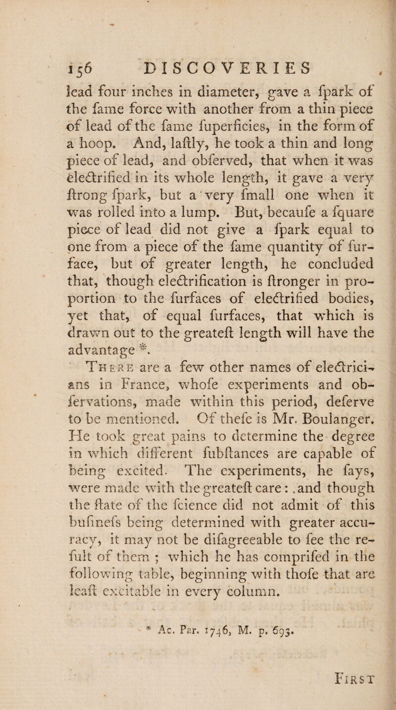 lead four inches in diameter, gave a fpark of the fame force with another from a thin piece of lead of the fame fuperficies, in the form of a hoop. And, laftly, he took a thin and long piece of lead, and obferved, that when it was electrified in its whole length, it gave a very ftrong fpark, but a very fmall one when it was rolled into a lump. Rut, becaufe a fquare piece of lead did not give a fpark equal to one from a piece of the fame quantity of fur- face, but of greater length, he concluded that, though electrification is ftronger in pro¬ portion to the furfaces of eleftrihed bodies, yet that, of equal furfaces, that which is drawn out to the greateft length will have the advantage A There are a few other names of electrici¬ ans in France, whofe experiments and ob- fervations, made within this period, deferve to be mentioned. Of thefe is Mr. Boulanger. He took great pains to determine the degree in which different fubfiances are capable of being excited. The experiments, he fays, were made with the greateft care : .and though the ftate of the fcience did not admit of this bufinefs being determined with greater accu¬ racy, it may not be difagreeable to fee the re- fult of them ; which he has comprifed in the following table, beginning with thofe that are leaft excitable in every column. # Ac. Par. 1746, M. p. 693. First