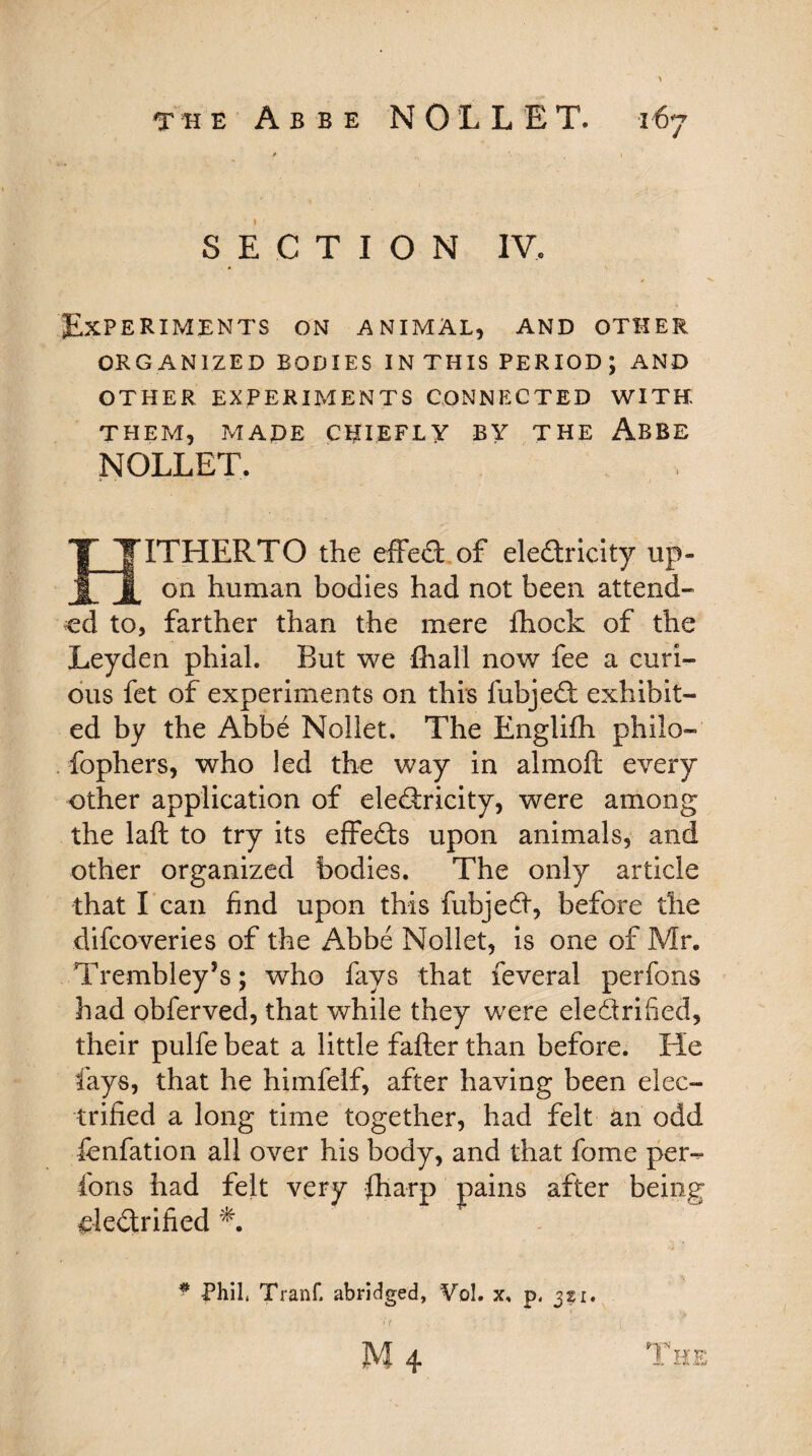 SECTION IV, Experiments on animal, and other ORG ANIZED BODIES IN THIS PERIOD ; AND OTHER EXPERIMENTS CONNECTED WITH THEM, MADE CHIEFLY BY THE ABBE NOLLET. ITHERTO the effect of eledricity up¬ on human bodies had not been attend¬ ed to, farther than the mere fhock of the Leyden phial. But we {hall now fee a curi¬ ous fet of experiments on this fnbjed exhibit¬ ed by the Abbe Nollet. The Englifh philo- fophers, who led the way in almoft every other application of eledricity, were among the laft to try its effeds upon animals, and other organized bodies. The only article that l ean find upon this fubjed, before the difeoveries of the Abbe Nollet, is one of Mr, Trembley’s; who fays that feveral perfons had obferved, that while they were eledrified, their pulfe beat a little fafter than before. He fays, that he himfelf, after having been elec¬ trified a long time together, had felt an odd fenfation all over his body, and that fome pens¬ ions had felt very {harp pains after being eledrified * Phil, Tranf. abridged, Vol. x, p, 321.