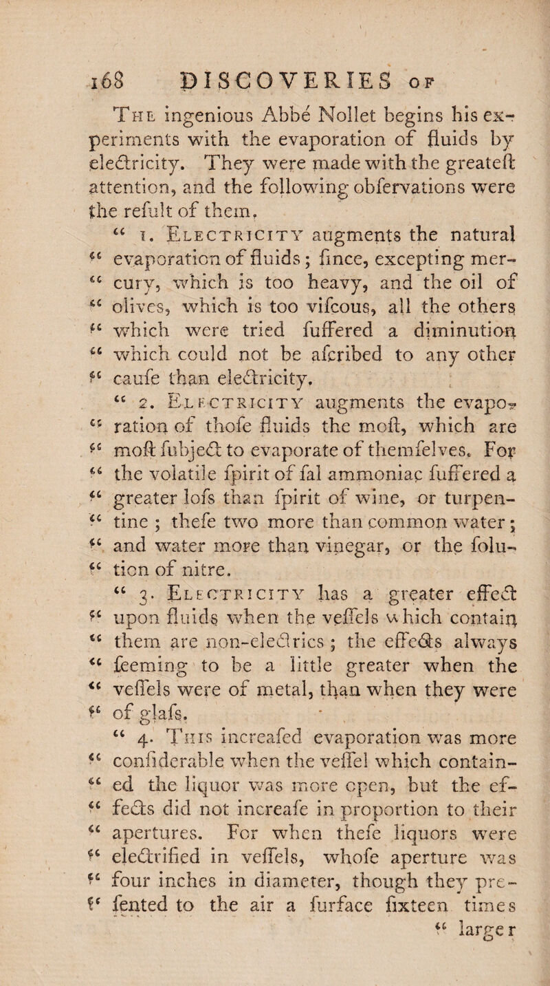 The ingenious Abbe Noilet begins his ex¬ periments with the evaporation of fluids by electricity. They were made with the greateft attention, and the following obfervations were the refillt of them, u i. Electricity augments the natural evaporation of fluids; fince, excepting mer- cury, which is too heavy, and the oil of oliv es, which is too vifcous, all the others ^ -which were tried fufFered a diminution which could not be afcribed to any other ^ caufe than electricity. cc 2. Electricity augments the evapo- €5 ration of thefe fluids the molt, which are ^ moft fubjeCl to evaporate of themfelves. For the volatile fpirit of fal ammoniac fufFered a ^ greater lofs than fpirit of wine, or turpen- tine ; thefe two more than common water; and water more than vinegar, or the folu- tion of nitre. u 3. Electricity has a greater effect upon fluids when the veffels which contain u them are non-eledrics ; the effe&s always <c feeming to be a little greater when the u veffels were of metal, than when they were fc of glafs. “ 4. This increafed evaporation was more confiderable. when the veffel which contain- ed the liquor was more open, but the ef- ■c feds did not increafe in proportion to their <c apertures. For when thefe liquors were ^ electrified in veffels, whofe aperture was four inches in diameter, though they pre~ fented to the air a furface fixteen times u larger