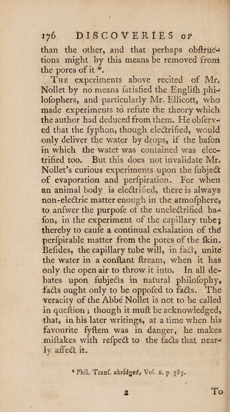 than the other, and that perhaps obftruc^ tions might by this means be removed from the pores of it *. The experiments above recited of Mn Nollet by no means fatisfied the Englifli phi- lofophers, and particularly Mr. Ellicott, who made experiments to refute the theory which the author had deduced from them. He obferv- ed that the fyphon, though electrified, would only deliver the wrater by drops, if the bafon in which the water was contained was elec¬ trified too. But this does not invalidate Mr, Nollet’s curious experiments upon the fubjed of evaporation and perfpiration. For when an animal body is electrified, there is always non-eledric matter enough in the atmofphere^ to anfwer the purpofe of the uneledfified ba¬ fon, in the experiment of the capillary tube; thereby to caufe a continual exhalation of thd perfpirable matter from the pores of the fkin. Befides, the capillary tube will, in fact, unite the water in a conflant ftream, when it has only the open air to throw it into. In all de¬ bates upon fubjeds in natural philofophy, fads ought only to be oppofed to fads. The veracity of the Abbe Nollet is not to be called in queftion ; though it muft be acknowledged, that, in his later writings, at a time when his favourite fyftem was in danger, he makes mi flakes with refped to the fads that near¬ ly affed it. * Phil, Tranf. abridged,* Vol. x, p 385?. To 2