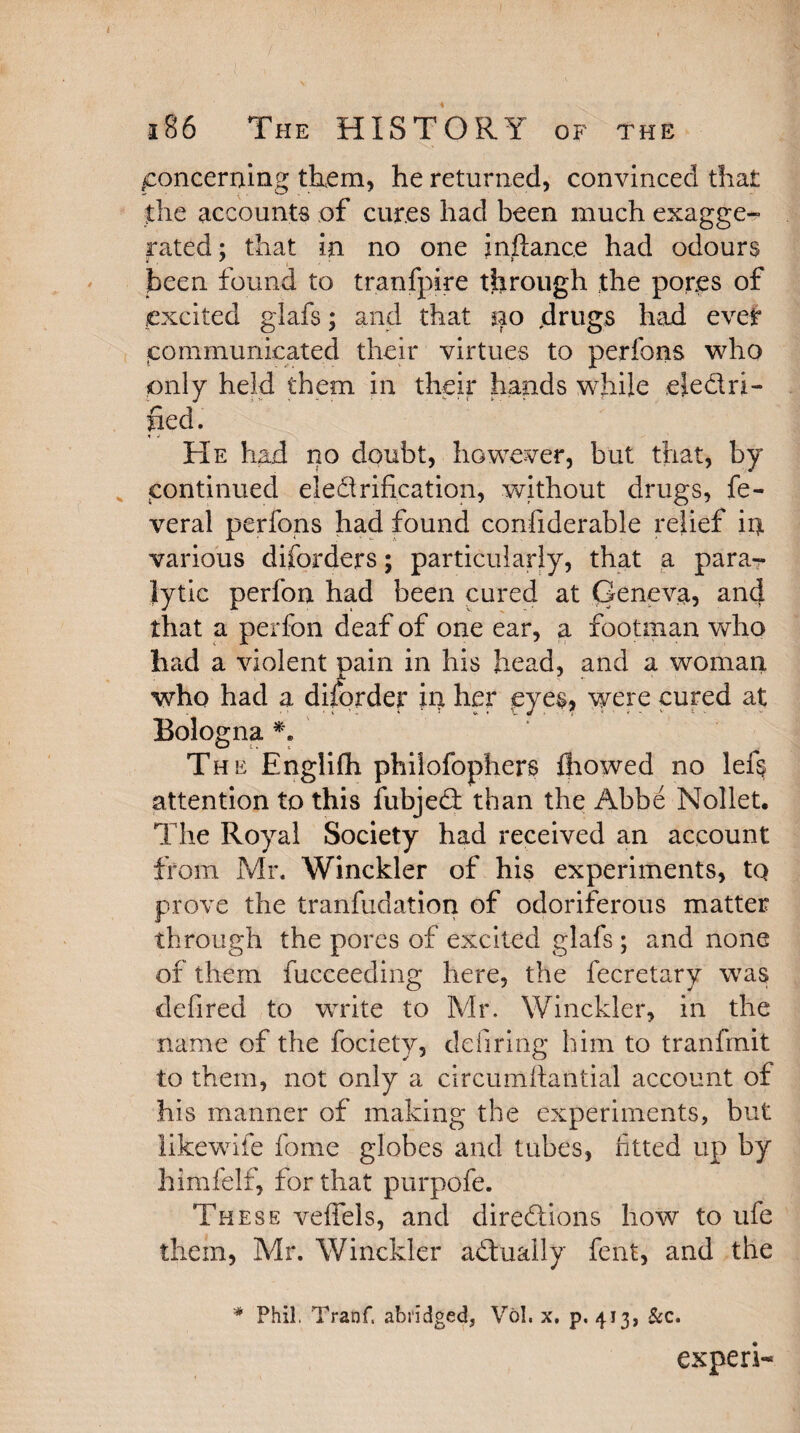 * . . , *. 186 The HISTORY of the .concerning them, he returned, convinced that the accounts of cures had been much exagge¬ rated; that in no one instance had odours been found to tranfpire through the pores of excited glafs; and that *40 drugs had ever communicated their virtues to perfons who only held them in their hands while electri¬ fied. He had no doubt, however, but that, by continued electrification, without drugs, fe- veral perfons had found confiderable relief in various disorders; particularly, that a para-- lytic perfon had been cured at Geneva, and that a perfon deaf of one ear, a footman who had a violent pain in his head, and a woman who had a disorder ip her eyes? were cured at Bologna *. The Englifh philofophers fliowed no left attention to this iubjeCt than the Abbe Nollet. The Royal Society had received an account from Mr. Winckler of his experiments, tQ prove the tranfudation of odoriferous matter through the pores of excited glafs ; and none of them fucceeding here, the fecretary was defired to write to Mr. Winckler, in the name of the fociety, ddiring him to tranfmit to them, not only a circumfiantial account of his manner of making the experiments, but likewife fome globes and tubes, fitted up by himfelf, for that purpofe. These veffels, and directions how to ufe them, Mr. Winckler actually fent, and the * Phil. Tranf. abridged, Vol, x. p, 413, &c. expert