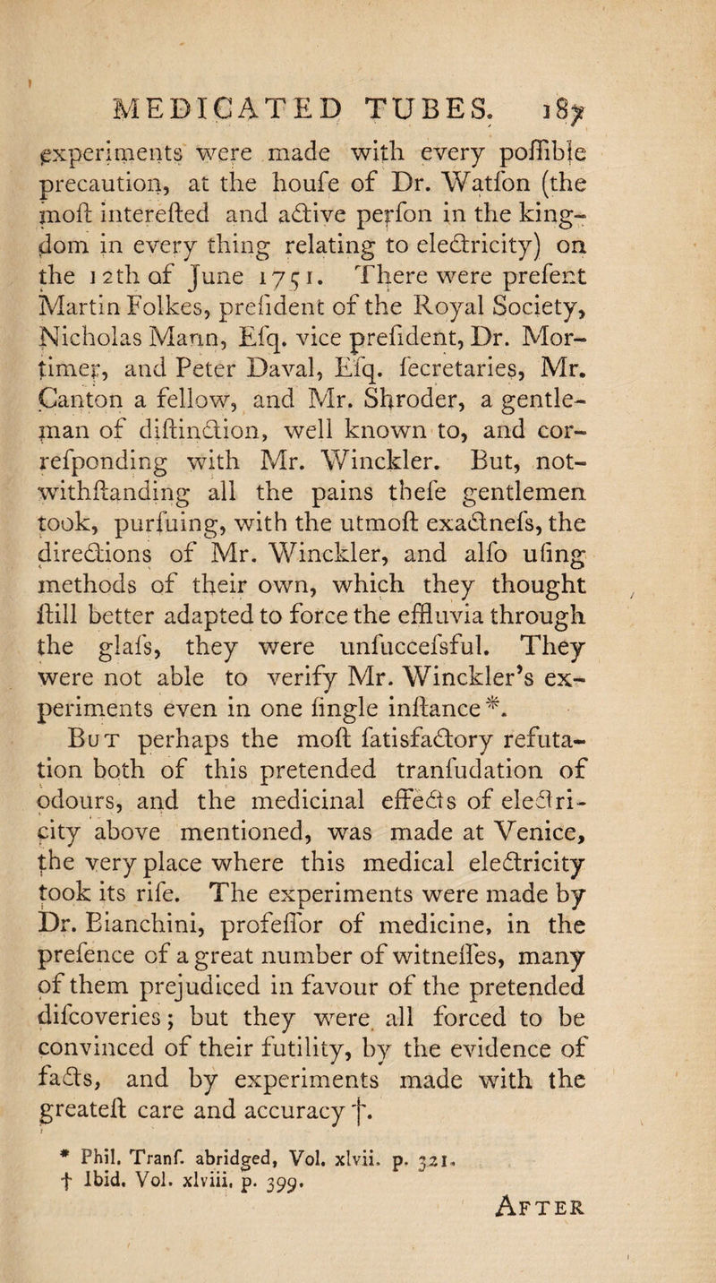 experiments were made with every pofflble precaution, at the houfe of Dr. Watfon (the moft interefted and active perfon in the king- dom in every thing relating to electricity) on the i 2th of June 1751. There were prefent Martin Folkes, prefident of the Royal Society, Nicholas Mann, Efq. vice prefident, Dr. Mor¬ timer, and Peter Daval, Efq. fecretaries, Mr. Canton a fellow, and Mr. Shroder, a gentle¬ man of difcinction, well known to, and cor- refponding with Mr. Winckler. But, not- withftanding all the pains thefe gentlemen took, purfuing, with the utmoft exaCtnefs, the directions of Mr. Winckler, and alfo uiing methods of their own, which they thought if ill better adapted to force the effluvia through the glafs, they were unfuccefsful. They were not able to verify Mr. Winckler’s ex¬ periments even in one tingle inftance But perhaps the moft fatisfaCtory refuta¬ tion both of this pretended tranfudation of odours, and the medicinal effeCis of eleClri- city above mentioned, was made at Venice, the very place where this medical eleCtricity took its rife. The experiments were made by Dr. Bianchini, profeffor of medicine, in the prefence of a great number of witneftes, many of them prejudiced in favour of the pretended difcoveries; but they were all forced to be convinced of their futility, by the evidence of faCts, and by experiments made with the greateft care and accuracy 'j\ t * Phil. Tranf. abridged, Vol. xlvii, p. 321. f Ibid, Vol. xlviii, p. 399. After