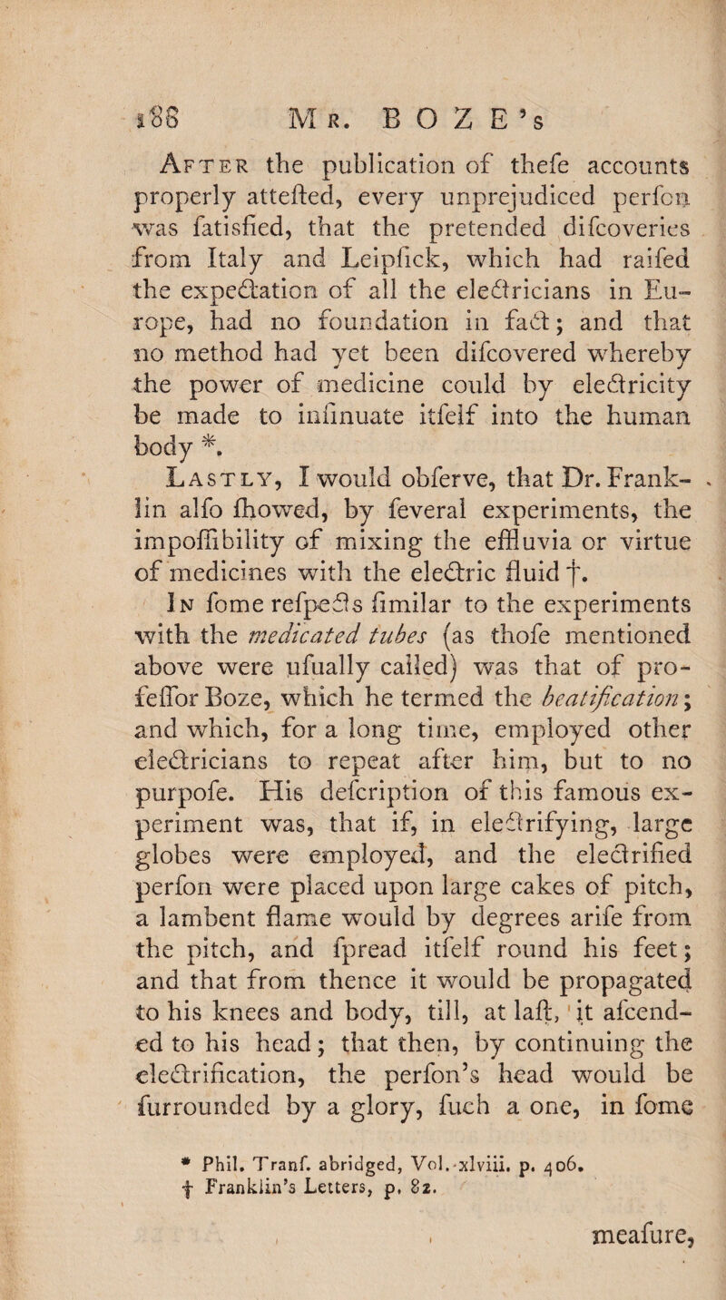 -) *88 Mr. B O Z E 5s After the publication of thefe accounts properly attefted, every unprejudiced perfcn was fatisfied, that the pretended difcoveries from Italy and Leiplick, which had raifed the expedition of all the eledricians in Eu¬ rope, had no foundation in fad; and that no method had yet been difcovered whereby the power of medicine could by eledricity be made to infmuate itfelf into the human body Lastly, I would obferve, that Dr. Frank¬ lin alfo Aiowed, by feveral experiments, the impoffibility of mixing the effluvia or virtue of medicines with the eledric fluid In fome refpeds fimilar to the experiments with the medicated tubes (as thofe mentioned above were ijfually called) was that of pro- feffor Boze, which he termed the beatification; and which, for a long time, employed other eledricians to repeat after him, but to no purpofe. His defcription of this famous ex¬ periment was, that if, in eledrifying, large globes were employed, and the eledrified perfon were placed upon large cakes of pitch, a lambent flame wmuld by degrees arife from the pitch, and fpread itfelf round his feet; and that from thence it would be propagated to his knees and body, till, at laft, it afcend- ed to his head; that then, by continuing the eledrification, the perfon’s head would be fur rounded by a glory, fuch a one, in fome * Phil. Tranf. abridged, Vol.-xlviii. p. 406. f Frankiin’s Letters, p, 82. , 1 meafure,