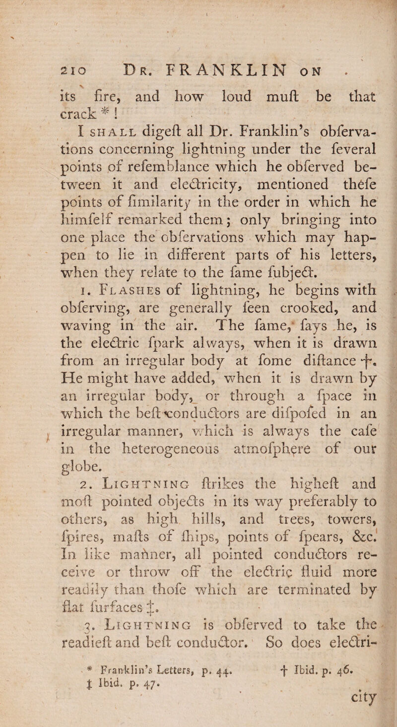 .7 sic Dr. FRANKLIN on . % its fire* and how loud muft be that crack * ! I shall digeft all Dr. Franklin’s obferva- tions concerning lightning under the feveral points of refemblance which he obferved be¬ tween it and electricity, mentioned thefe points of fimilarity in the order in which he himfelf remarked them; only bringing into one place the obfervations which may hap¬ pen to lie in different parts of his letters, when they relate to the fame fubjeCt. 1. Flashes of lightning, he begins with obferving, are generally feen crooked, and waving in the air. The fame, fays he, is the eleCtric fpark always, when it is drawn from an irregular body at fome diftance •f*. He might have added, when it is drawn by an irregular body, or through a fpace in which the bell conductors are difpofed in an irregular manner, which is always the cafe in the heterogeneous atmofphgre of our globe. 2. Lightning ftrikes the higheft and moll pointed objeCts in its way preferably to others, as high hills, and trees, towers, fpires, mails of fhips, points of fpears, &c. In like mahner, all pointed conductors re¬ ceive or throw off the eledtric fluid more readily than thofe which are terminated by flat far faces L 2. Lightning is obferved to take the read left and beft conductor. So does eleCtri- * Franklin’s Letters, p. 44. -f Ibid. p. 46. % Ibid. p. 47. city