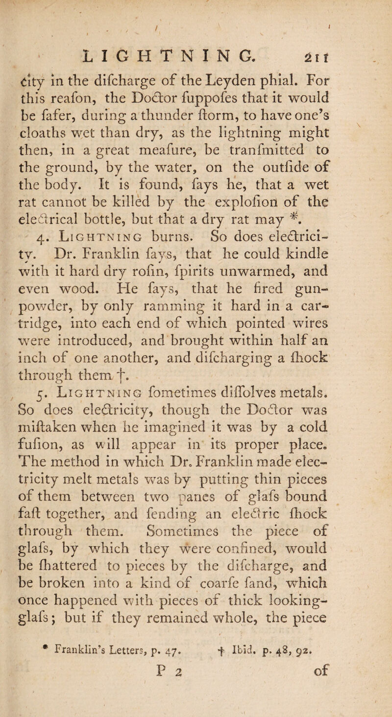 LIGHTNING. ±it City in the difcharge of the Leyden phial. For this reafon, the Dodor fuppofes that it would be fafer, during a thunder ftorm, to have one’s cloaths wet than dry, as the lightning might then, in a great meafure, be tranfmitted to the ground, by the water, on the outfide of the body. It is found, fays he, that a wet rat cannot be killed by the explofiori of the eleclrical bottle, but that a dry rat may 4. Lightning burns. So does eledrici- tv. Dr. Franklin fays, that he could kindle with it hard dry rofm, fpirits unwarmed, and even wood. He fays, that he tired gun- powder, by only ramming it hard in a car* tridge, into each end of which pointed wires were introduced, and brought within half an inch of one another, and di(charging a (hock through them f. 5. Lightning fometlmes di halves metals. So does eledricity, though the Dodor was niiftaken when he imagined it was by a cold fufion, as will appear in its proper place. The method in which Dr» Franklin made elec¬ tricity melt metals was by putting thin pieces of them between two paries of glafs bound fa ft together, and fending an eledric fhock through them. Sometimes the piece of glafs, by which they were confined, would be (hattered to pieces by the difcharge, and be broken into a kind of coarfe fand, which once happened with pieces of thick looking- glafs; but if they remained whole, the piece 4 Ibid. p. 48, 92, of * Franklin’s Letters, p. 47. p 2 i