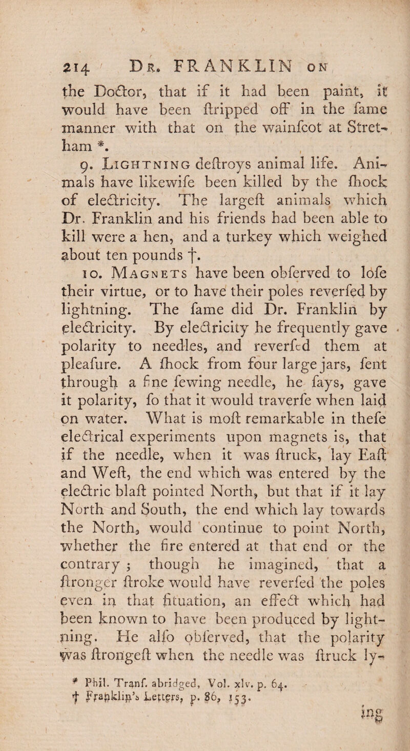 A 214 ' Dr. FRANKLIN on, the Bodor, that if it had been paint, it would have been ftripped off in the fame manner with that on the wainfcot at Stret- ham *. 9. Lightning deftroys animal life. Ani¬ mals have likewife been killed by the fhock of electricity. The largeft animals which Dr. Franklin and his friends had been able to kill were a hen, and a turkey which weighed about ten pounds f. 10. Magnets have been obferved to lofe « their virtue, or to have their poles reverfed by lightning. The fame did Dr. Franklin by eledricity. By eledricity he frequently gave polarity to needles, and reverfed them at pleafure, A fhock from four large jars, fent through a fne fewing needle, he fays, gave it polarity, fo that it would traverfe when laid on water. What is moft remarkable in thefe eleCtrical experiments upon magnets is, that if the needle, when it wTas ftruck, lay Eaft and Weft, the end which was entered by the eleCtric blaft pointed North, but that if it lay North and South, the end which lay towards the North, would continue to point North, whether the fire entered at that end or the contrary ; though he imagined, that a ftronger ftroke would have reverfed the poles even in that fituation, an effeCt which had been known to have been produced by light¬ ning. He alfo obferved, that the polarity Was ftrongeft when the needle was ftruck !y~ f FrapklijaA Letters, p. 86, 153, 1