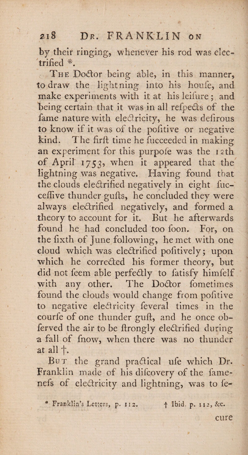 by their ringing, whenever his rod was elec¬ trified The BoCtor being able, in this manner, to draw the lightning into his houfe, and make experiments with it at his leifure ; and being certain that it was in all refpeCts of the fame nature with electricity, he was defirous to know if it was of the pofitive or negative kind. The firft time he fucceeded in making an experiment for this purpofe was the i 2th of April 17539 when it appeared that the lightning was negative. Having found that the clouds electrified negatively in eight fuc- ceflive thunder gufts, he concluded they were always electrified negatively, and formed a theory to account for it. But he afterwards found he had concluded too foon. Fpr, on the fixth of June following, he met with one cloud which was electrified pofitively; upon which he corrected his former theory, but did not feem able perfectly to fatisfy himfelf with any other. The DoCtor fometimes found the clouds would change from pofitive to negative eledricity feveral times in the courfe of one thunder guft, and he once ob- ferved the air to be ftrongly electrified during a fall of fnow, when there was no thunder at all f. Bet the grand practical ufe which Dr- Franklin made of his difcovery of the fame- nefs of electricity and lightning, was to fe- # Franklin’s Letters, p. 112, | Ibid., p. ii2,&c. cure