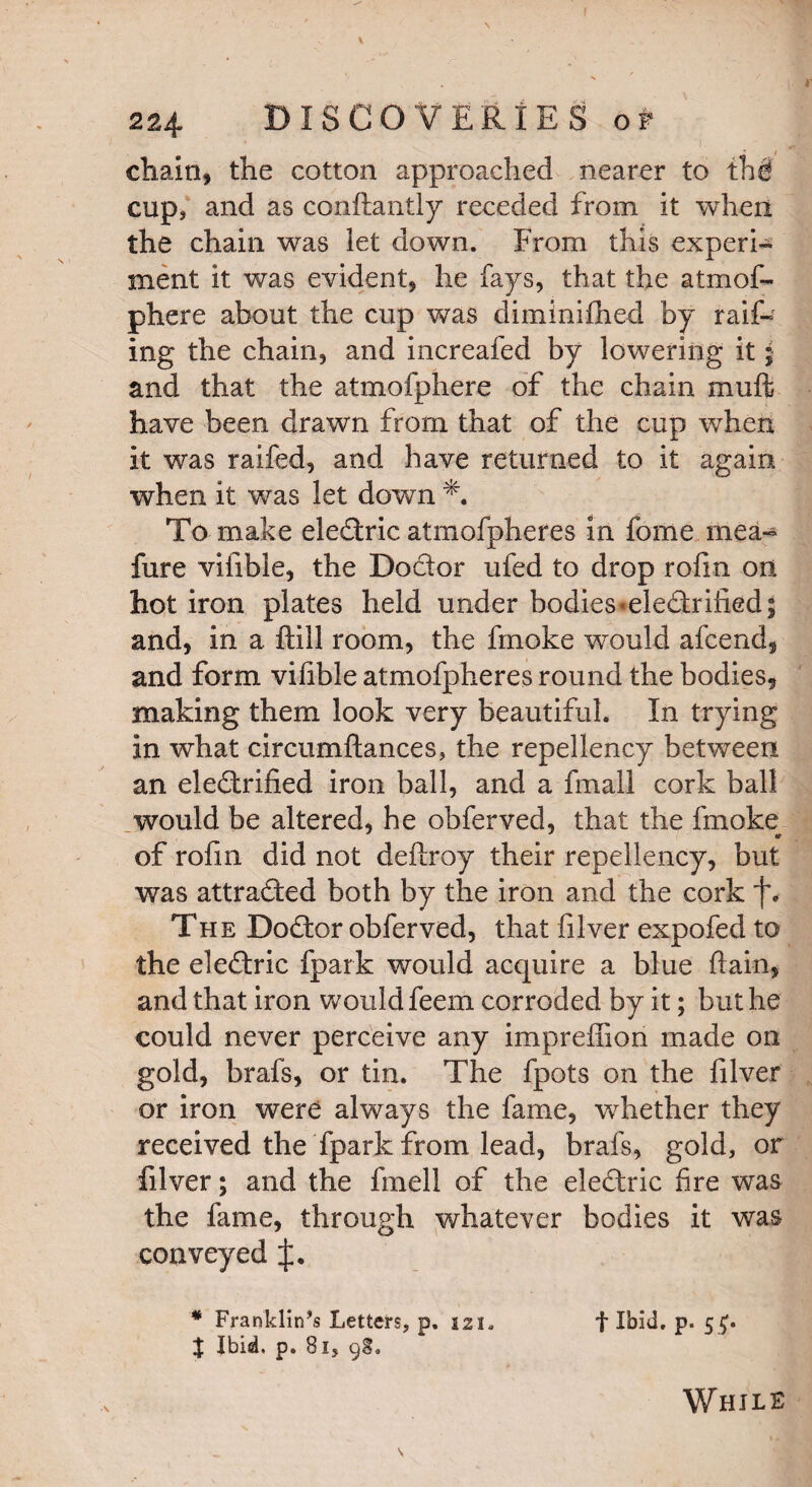 chain, the cotton approached nearer to thfi cup* and as conf antly receded from it when the chain was let down. From this experi¬ ment it was evident, he fays, that the atmof- phere about the cup was diminifhed by rail¬ ing the chain, and increafed by lowering it j and that the atmofphere of the chain muft have been drawn from that of the cup when it was raifed, and have returned to it again when it was let down To make eleCtric atmofpheres In fome mea- fure vifible, the Doctor ufed to drop rofm on hot iron plates held under bodies *eleCtrified| and, in a fill room, the fmoke would afcend, and form vifible atmofpheres round the bodies, making them look very beautiful. In trying in what circumflances, the repellency between an electrified iron ball, and a fmall cork ball would be altered, he obferved, that the fmoke of rofin did not defray their repellency, but was attracted both by the iron and the cork f. The DoCtor obferved, that filver expofed to the eleCtric fpark would acquire a blue fain, and that iron would feem corroded by it; but he could never perceive any imprefion made on gold, brafs, or tin. The fpots on the filver or iron were always the fame, whether they received the fpark from lead, brafs, gold, or filver; and the fmell of the eleCtric fire was the fame, through whatever bodies it was conveyed J. * Franklin’s Letters, p. 121. f Ibid. p. 5^. % Ibid, p. 81, 98. While