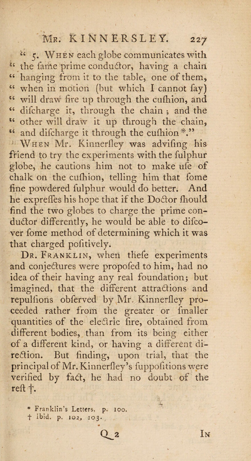 Mr. KINNERSLEY. 227 u 5. When each globe communicates with u the fame prime condudor, having a chain, u hanging from it to the table, one of them, u when in motion (but which I cannot fay) u will draw fire tip through the cufhion, and u difcharge it, through the chain ; and the u other will draw it up through the chain, u and difcharge it through the cufhion V5 When Mr. Kinnerfley was advifing his friend to try the experiments with the fulphur globe, he cautions him not to make ufe of chalk on the cufhion, telling him that fome fine powdered fulphur would do better. And he expreffes his hope that if the Dodor fhould find the two globes to charge the prime con¬ dudor differently, he would be able to difco- ver fome method of determining which it was that charged pofitively. Dr. Franklin, when thefe experiments and conjedures were propofed to him, had no idea of their having any real foundation; but imagined, that the different attradions and repulfions obferved by Mr. Kinnerfley pro¬ ceeded rather from the greater or fmaller quantities of the eledric fire, obtained from different bodies, than from its being either of a different kind, or having a different di~ redion. But finding, upon trial, that the principal of Mr. Kinnerfiey’s fuppofitions were verified by fad, he had no doubt of the reft f. * Franklin’s Letters, p. 100. f Ibid. p. 102, 103. CL* <* In