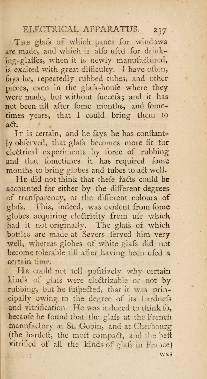 \ ELECTRICAL APPARATUS. 2 37 The Rial's of which panes for windows are made, and which is alfo ufed for drink- ing-glaffes, when it is newly manufactured, is excited with great difficulty. [ have often, fays he, repeatedly rubbed tubes, and other pieces, even in the glafs dioufe where they were made, but without fuccefs; and it has not been till after fome months, and fome- times years, that I could bring them to add. It is certain, and he fays he has conftant- ly obferved, that glafs becomes more fit for eleClrical experiments by force of rubbing and that fometimes it has required fome months to bring globes and tubes to act well. He did not think that thefe fads could be accounted for either by the different degrees of tranfparency, or the different colours of glafs. This, indeed, was evident from fome globes acquiring eieCtricity from, ufe which had it not originally. The glafs of which bottles are made at Severs ferved him very well, whereas globes of white glafs did not become tolerable till after having been ufed a certain time. He could not tell pofitively why certain kinds of glafs were eleCtrizable or not by rubbing, but he fufpeCted, that it was prin¬ cipally owing to the degree of its hardnefs and vitrification- He was induced to think fo, becaufe he found that the glafs at the French manufactory at St. Gobin, and at Cherbourg (the hardeft, the moft compaCt, and the bell vitrified of all the kinds of glafs in France) was