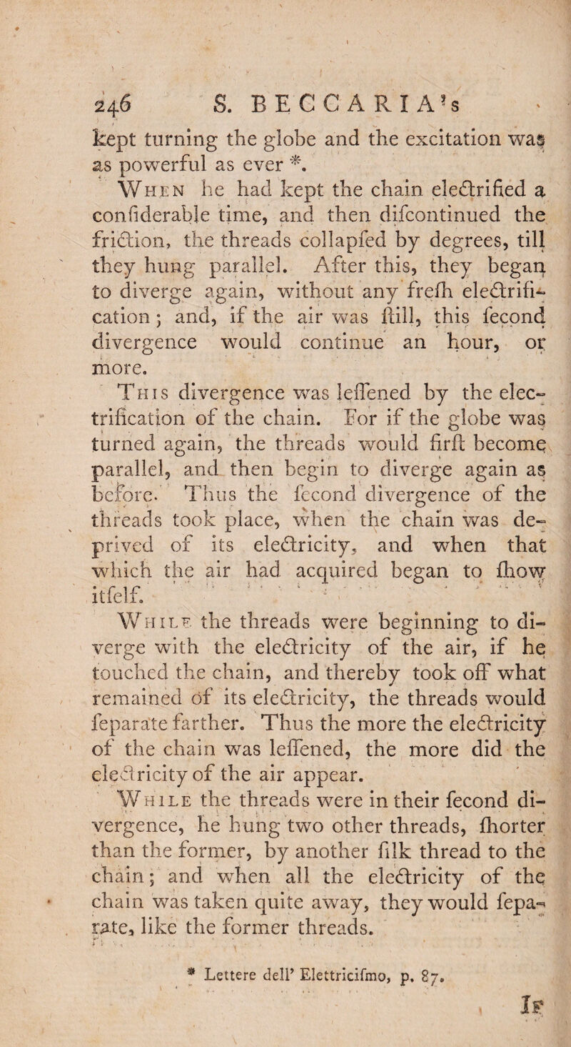 246 S. BECCARI A-s kept turning the globe and the excitation wa^ as powerful as ever When he had kept the chain electrified a confiderable time, and then difcontinued the friction, the threads collapfed by degrees, till they hung parallel. After this, they began to diverge again, without any frefh electrifi¬ cation ; and, if the air was ftill, this fecond divergence would continue an hour, or more. This divergence was leffened by the elec¬ trification of the chain. For if the globe was turned again, the threads would firfl become parallel, and then begin to diverge again a$ before.' Thus the fecond divergence of the threads took place, when the chain was de¬ prived of its elediricity, and when that which the air had acquired began to fliow itfelf. ' '  V* - w : - -• ■* ‘ ’ ' While, the threads were beginning to di¬ verge with the eledricity of the air, if he touched the chain, and thereby took off what remained of its eleCtricity, the threads would feparate farther. Thus the more the eleCtricity of the chain was leffened, the more did the eled ricityof the air appear. While the threads were in their fecond di- vergence, he hung two other threads, fhorter than the former, by another filk thread to the chain; and when all the eleCtricity of the chain was taken quite away, they would fepa^ rate, like the former threads. * Lettere dell’ Elettricifmo, p, 87. , If