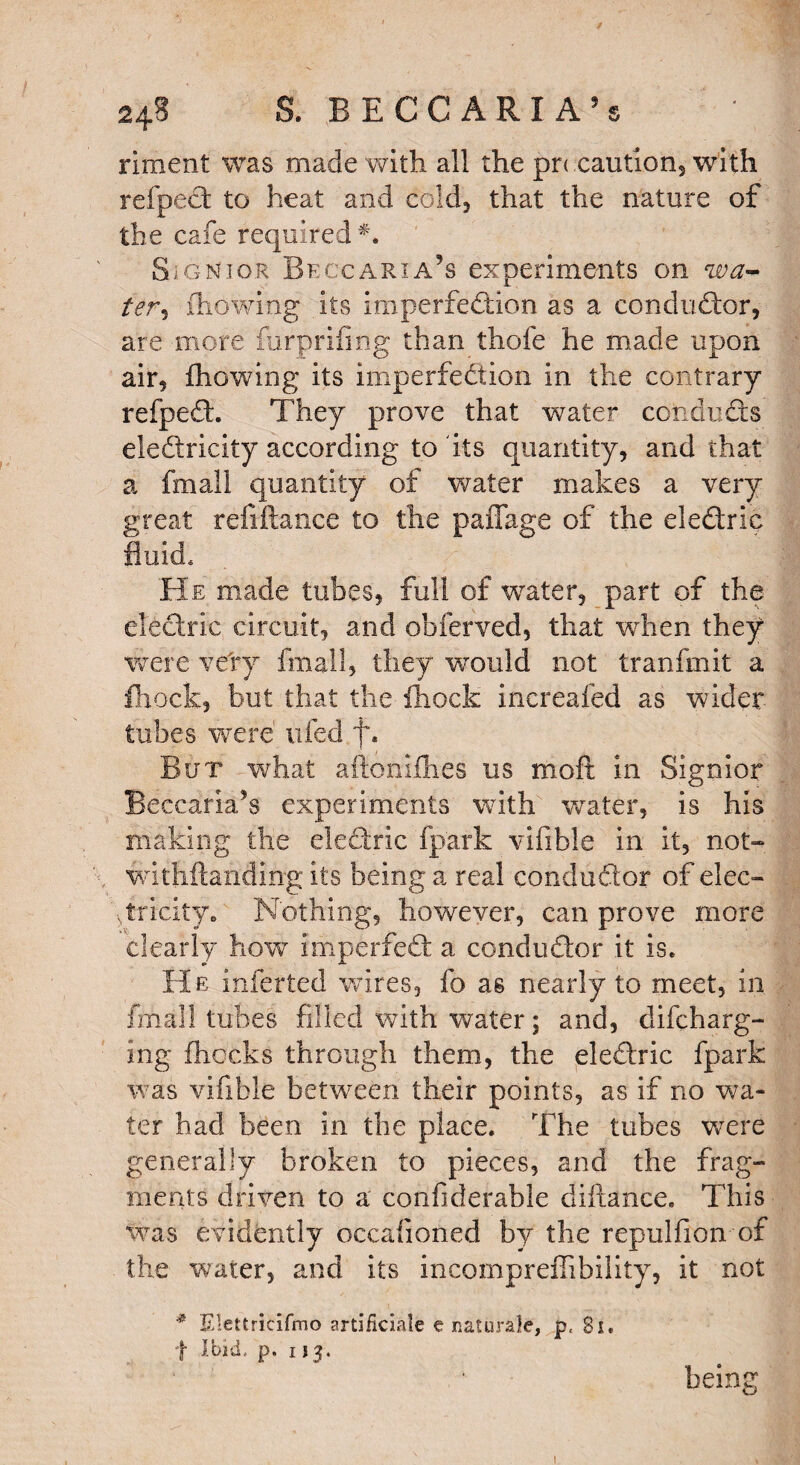 rirnent was made with all the pr< caution, with refpeCt to heat and cold, that the nature of the cafe required *. SigNior Beccaria’s experiments on wa¬ ter , fhowing its imperfection as a conductor, are more furprifmg than thofe he made upon air, fhowing its imperfection In the contrary refpeCt. They prove that water conducts electricity according to its quantity, and that a fmall quantity of water makes a very great refinance to the paffage of the eleCtric fluid. He made tubes, full of wrater, part of the electric circuit, and obferved, that when they were very fmall, they would not tranfmit a fhock, but that the fhock increafed as wider tubes were ufed f. But what aftoniihes us moft in Signior Beccaria’s experiments with water, is his making the eleCtric fpark vifible in it, not- withftanding its being a real conductor of elec¬ tricity* Nothing, however, can prove more clearly how imperfeCt a conductor it is. He inferted wires, fo as nearly to meet, in fmall tubes filled with water; and, difeharg- ing fhocks through them, the eledric fpark was vifible between their points, as if no wa¬ ter had been in the place. The tubes were generally broken to pieces, and the frag¬ ments driven to a confiderable diftance. This was evidently occafioned by the repulfion of the water, and its incompreffibility, it not * Elettricifmo artiiiclale e natural^, p, Si. t Ibid. p. 113. bein S