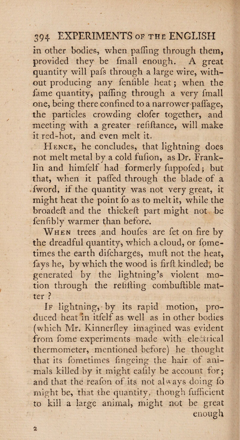 in other bodies, when palling through them, provided they be fmall enough. A great quantity will pafs through a large wore, with¬ out producing any fenfible heat; when the fame quantity, paffing through a very fmall one, being there confined to a narrower paffage, the particles crowding clofer together, and meeting with a greater refiftance, will make it red-hot, and even melt it. Hence, he concludes, that lightning does not melt metal by a cold fufion, as Dr. Frank¬ lin and himfelf had formerly fuppofed; but that, when it palled through the blade of a iword, if the quantity was not very great, it might heat the point fo as to melt it, while the broadeft and the thickeft part might not be fen fib ly warmer than before. When trees and houfes are fet on fire by the dreadful quantity, which a cloud, or fome- tirnes the earth difcharges, muft not the heat, fays he, by which the wood is firft kindled, be generated by the lightning’s violent mo¬ tion through the refiling combuftible mat¬ ter ? If lightning, by its rapid motion, pro¬ duced heat m itfelf as well as in other bodies (which Mr. Kinnerfley imagined was evident from fome experiments made with electrical thermometer, mentioned before) he thought that its fometimes fingeing the hair of ani¬ mals killed by it might eafily be account for; and that the reafon of its not always doing fo might be, that the quantity, though fufficient to kill a large animal, might not be great enough