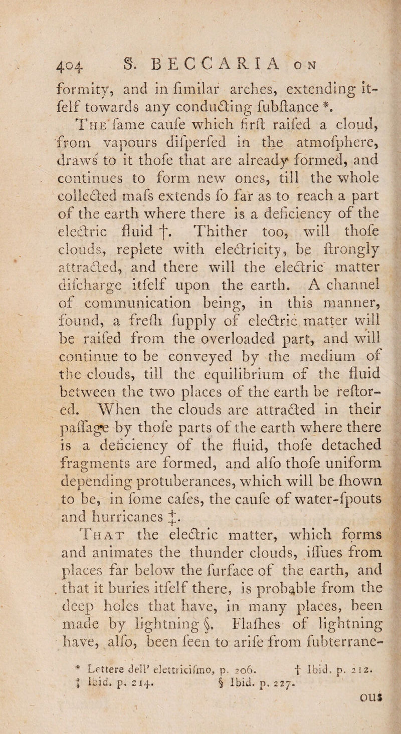 fortuity, and in fimilar arches, extending it- felf towards any conducing fubftance *. The fame caufe which firft railed a cloud, from vapours difperfed in the atmofphere, draws to it thofe that are already formed, and continues to form new ones, till the whole collected mafs extends fo far as to reach a part of the earth where there is a deficiency of the eledlric fluid f. Thither too, will thofe clouds, replete with eleTricity, he ftrongly attracted, and there will the electric matter difcharge itfelf upon the earth. A channel of communication being, in this manner, found, a frefli fupply of eleftric matter will be raifed from the overloaded part, and will continue to be conveyed by the medium of the clouds, till the equilibrium of the fluid between the two places of the earth be reftor- ed. When the clouds are attracted in their paffage by thofe parts of the earth where there is a deficiency of the fluid, thofe detached fragments are formed, and alfo thofe uniform depending protuberances, which will be fhown to be, in fome cafes, the caufe of water-fpouts and hurricanes That the eledlric matter, which forms and animates the thunder clouds, iffues from places far below the furface of the earth, and . that it buries itfelf there, is probable from the deep holes that have, in many places, been made by lightning §. Flafhes of lightning have, alfo, been feen to arife from fubterrane- * Letters del? elettiicifmo, p. 206. f Ibid. p. 212. X Ibid. p. 214. § Ibid. p. 227. ou$