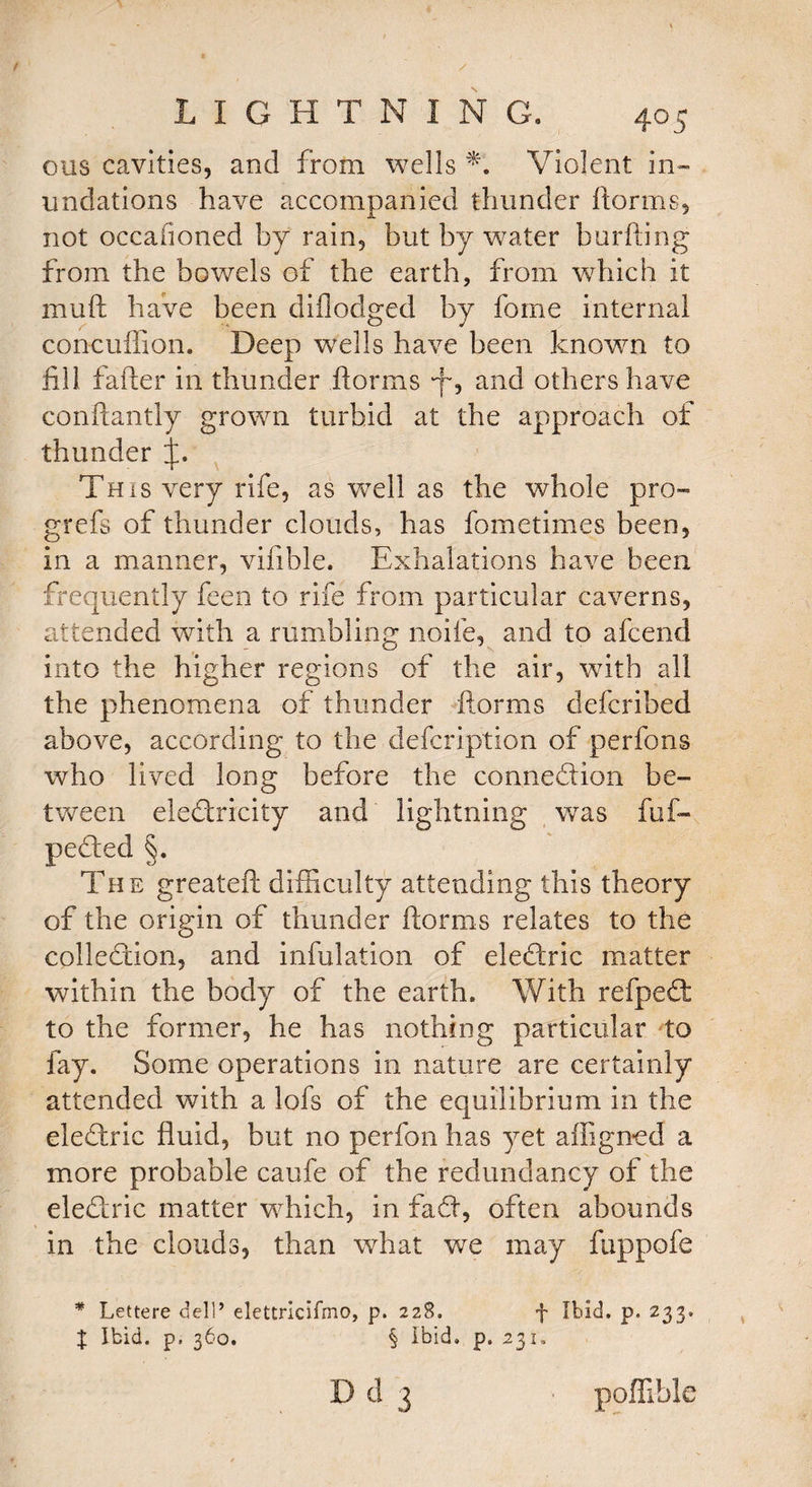 ous cavities, and from wells V Violent in¬ undations have accompanied thunder florins, not occafioned by rain, but by water burfting from the bowels of the earth, from which it mult have been diflodged by fome internal concuffion. Deep wrells have been known to fill falter in thunder florins L* an^ others have conftantly grown turbid at the approach of thunder This very rife, as well as the whole pro- grefs of thunder clouds, has fometimes been, in a manner, vifible. Exhalations have been frequently feen to rife from particular caverns, attended with a rumbling noife, and to afcend into the higher regions of the air, with all the phenomena of thunder forms defcribed above, according to the defcription of perfons who lived long before the connexion be¬ tween electricity and lightning was fuf- peCted §. The greateft difficulty attending this theory of the origin of thunder florins relates to the collection, and infulation of eleCtric matter within the body of the earth. With refpeCt to the former, he has nothing particular to fay. Some operations in nature are certainly attended with a lofs of the equilibrium in the eleCtric fluid, but no perfon has yet afiigned a more probable caufe of the redundancy of the eleCtric matter which, in faCf, often abounds in the clouds, than what we may fuppofe * Lettere dell’ elettricifmo, p. 228. f Ibid. p. 233. % Ibid. p. 360. § Ibid, p. 231, Dd 3 poflible