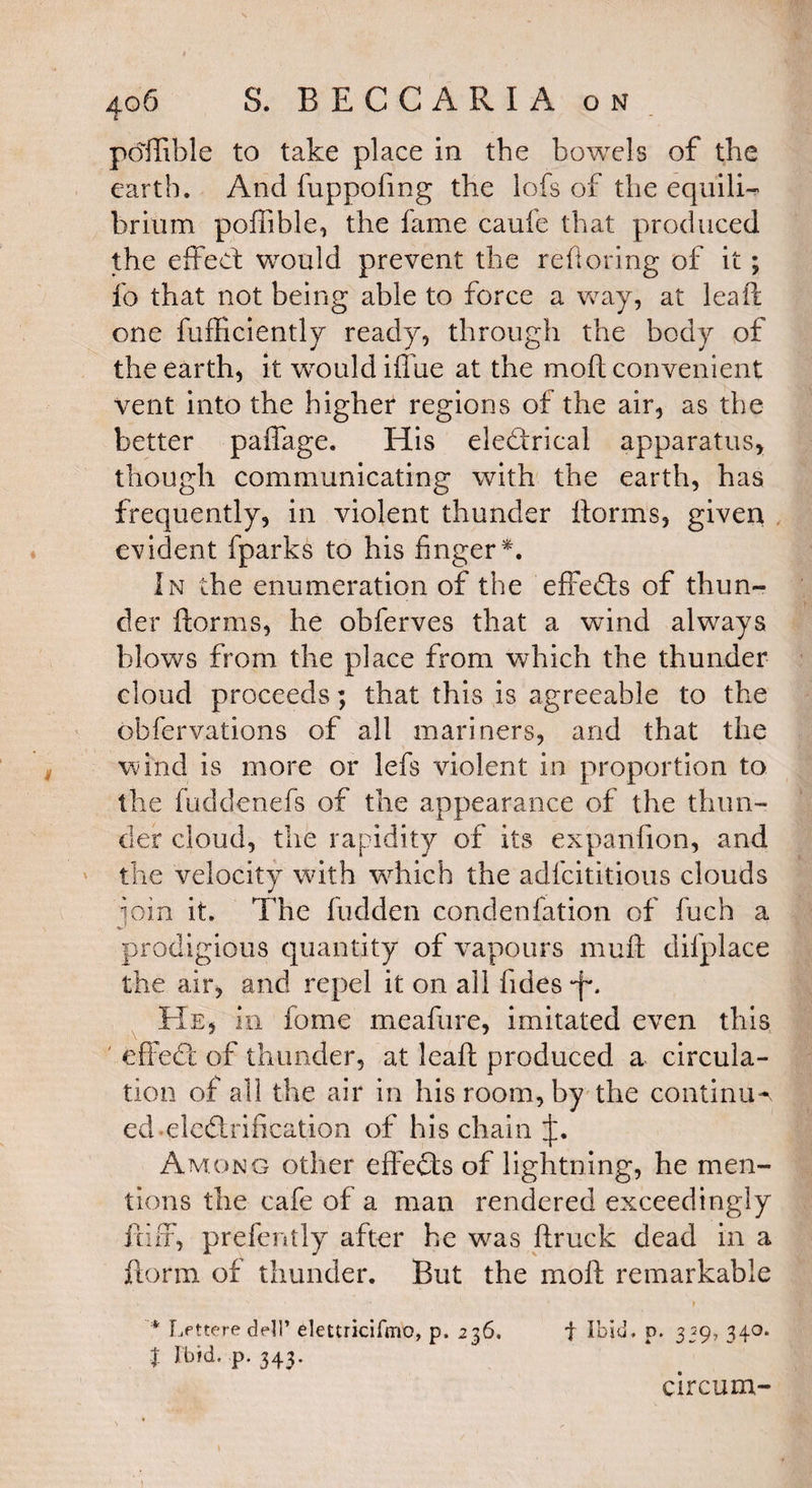 pofiible to take place in the bowels of the earth. And fuppofmg the lofs of the equili¬ brium pofiible, the fame caufe that produced the effect would prevent the reftoring of it; fo that not being able to force a way, at leaft one fufficiently ready, through the body of the earth, it would iflue at the moft convenient vent into the higher regions of the air, as the better paffage. His electrical apparatus, though communicating with the earth, has frequently, in violent thunder florins, given evident fparks to his finger*. In the enumeration of the efFe&s of thun¬ der ftorms, he obferves that a wind always blows from the place from which the thunder cloud proceeds; that this is agreeable to the obfervations of all mariners, and that the wind is more or lefs violent in proportion to the fuddenefs of the appearance of the thun¬ der cloud, the rapidity of its expanfion, and the velocity with which the adfcititious clouds •join it. The hidden condenfation of fuch a prodigious quantity of vapours muft difplace the air, and repel it on all fides-jo He, in fome meafure, imitated even this effeCt of thunder, at leaft produced a circula¬ tion of all the air in his room, by the continue ed electrification of his chain Among other effects of lightning, he men¬ tions the cafe of a man rendered exceedingly fciff, prefently after he was ftruck dead in a florin of thunder. But the moft remarkable * Lfttere dell’ dettricifmo, p. 236. f Ibid, p. 339, 340. t Fbid. p. 343. circum-