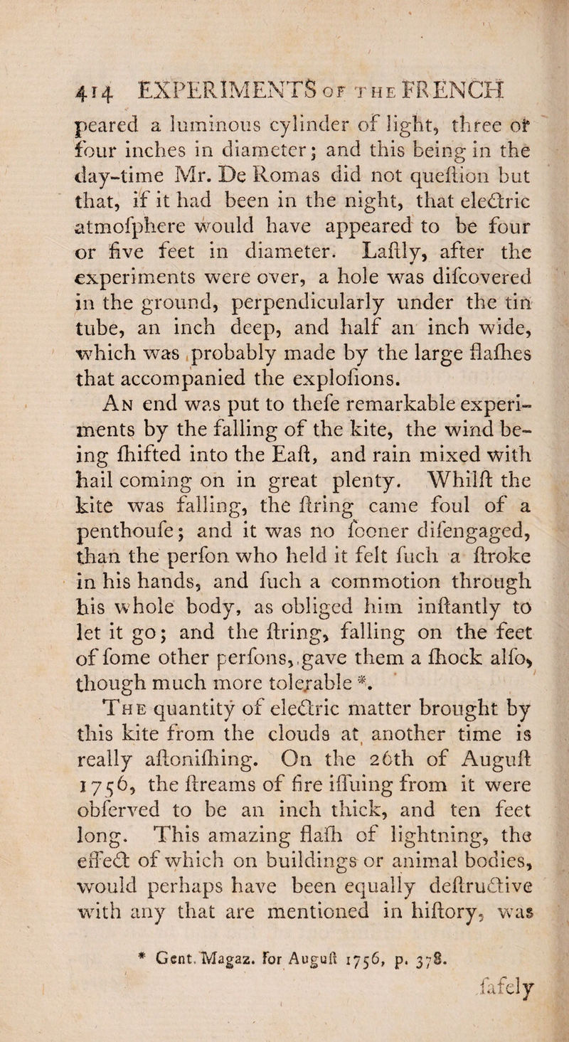 peared a luminous cylinder of light, three oi* four inches in diameter; and this being in the day-time Mr. De Romas did not queftion but that, if it had been in the night, that eledric atmofphere would have appeared to be four or five feet in diameter. Laftly, after the experiments were over, a hole was difcovered in the ground, perpendicularly under the tin tube, an inch deep, and half an inch wide, which was probably made by the large flafhes that accompanied the explofions. An end was put to thefe remarkable experi¬ ments by the falling of the kite, the wind be¬ ing fhifted into the EafE and rain mixed with hail coming on in great plenty. Whilft the kite was falling, the firing came foul of a penthoufe; and it was no fconer difengaged, than the perfon who held it felt fuch a ftroke in his hands, and fuch a commotion through his whole bodyr, as obliged him inffantly to let it go; and the firing, falling on the feet of fome other perfons,,gave them a fhock a!fo> though much more tolerable N The quantity of eledric matter brought by this kite from the clouds at another time is i really aftonifhing. On the 26th of Auguft 1756, the itreams of fire i{Tiling from it wrere obferved to be an inch thick, and ten feet long. This amazing flafh of lightning, the effed of which on buildings or animal bodies, would perhaps have been equally defirudive with any that are mentioned in hiftory, was * Gent. Magaz. for Auguft 1756, p. 378.