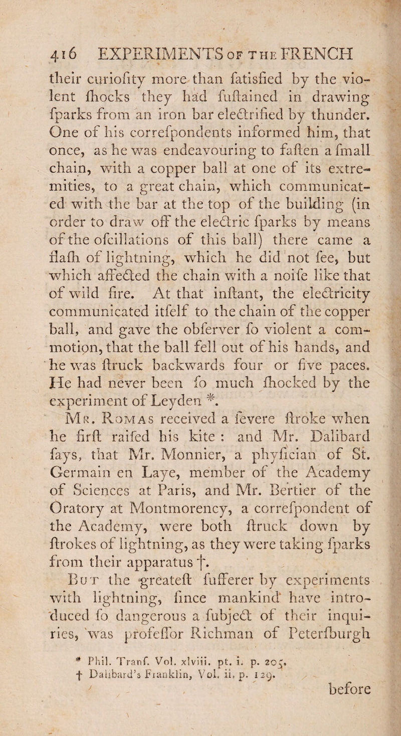 their curiofity more than fatisfted by the via- lent fliocks they had fuftained in drawing fparks from an iron bar electrified by thunder. One of his correfpondents informed him, that once, as he was endeavouring to fa hen a fmall chain, with a copper ball at one of its extre¬ mities, to a great chain, which communicat¬ ed with the bar at the top of the building (in order to draw off the eledtric fparks by means of the ofcillations of this ball) there came a flaih of lightning, which he did not fee, but which affedted the chain with a noife like that of wild fire. At that inftant, the electricity communicated itfelf to the chain of the copper ball, and gave the obferver fo violent a com¬ motion, that the ball fell out of his hands, and he was ftruck backwards four or five paces. He had never been fo much fhocked by the experiment of Leyden A Mr. Romas received a fevere ftroke when he firft raifed his kite ; and Mr. Dalibard fays, that Mr, Monnier, a phyfician of St. Germain en Laye, member of the Academy of Sciences at Paris, and Mr. Bertier of the Oratory at Montmorency, a correfpondent of the Academy, were both ftruck down by ftrokes of lightning, as they were taking fparks from their apparatus f. But the grcateft fufferer by experiments with lightning, fince mankind have intro¬ duced fo dangerous a fubjedl of their inqui¬ ries, was profelTor Richmari of Peterfburgh # Phil. Tranf. Vol. xlviii. pt. i. p. zcg« f Dalibard’a Franklin, Voi. ii, p. 129. before