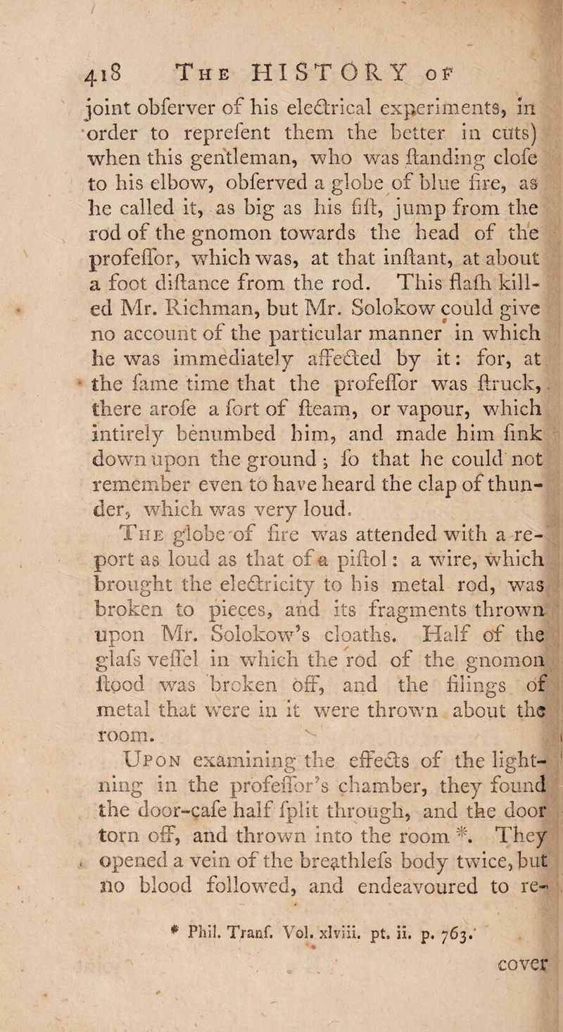 4iS The HISTORY oe joint obferver of his electrical experiments, in order to reprefent them the better in cuts) when this gentleman, who was handing clofe to his elbow, obfervecl a globe of blue fire, as he called it, as big as his fiff, jump from the rod of the gnomon towards the head of the profeffor, which was, at that inflant, at about a foot difhmce from the rod. This flafh kill* ed Mr. Richman, but Mr. Solokow could give no account of the particular manner in which he was immediately affected by it: for, at the fame time that the profeffor was ftruck, there arofe a fort of fleam, or vapour, which intirely benumbed him, and made him fink down upon the ground ^ fo that he could not remember even to have heard the clap of thun¬ der, which was very loud. The globe of fire was attended with a re¬ port as loud as that of a piftol: a wore, which brought the electricity to his metal rod, was broken to pieces* and its fragments thrown upon Mr. Solokow9s cloaths. Half of the glafs veffel in which the rod of the gnomon flood was 'broken off, and the filings of metal that were in it were thrown about the room. Upon examining the effects of the light¬ ning in the profeffbr s chamber, they found the door-cafe half fplit through, and the door torn off, and thrown into the room They opened a vein of the bre9.th.lefs body twice, but no blood followed, and endeavoured to re- # Phil. Tranf. Vol. xlviii. pt. ii. p. 763.' | ' *§» cover