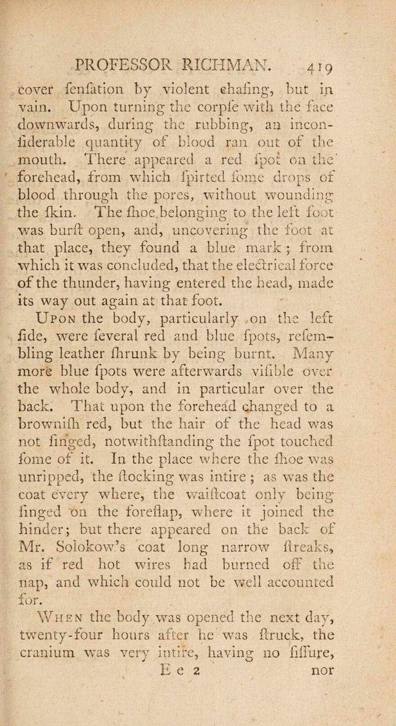 / PROFESSOR RICHMAN. 419 Cover fenfation by violent chafing, but in vain. Upon turning the corpfe with the face downwards, during the rubbing, an incon- iiderable quantity of blood ran out of the mouth. There appeared a red fpot on the* forehead, from which fpirted fonje drops of blood through the pores, without wounding the ikin. The fhoe,belonging to the left foot was burft open, and, uncovering the foot at that place, they found a blue mark ; front which it was concluded, that the electrical force of the thunder, having entered the head, made its way out again at that foot. Upon the body, particularly on the left fide, were feveral red and blue fpots, refern- bling leather fhrunk by being burnt. Many more blue fpots were afterwards vifible over the whole body, and in particular over the back. That upon the forehead changed to a brownifh red, but the hair of the head was not finged, notwithftanding the fpot touched fome of it. In the place where the fhoe was unripped, the docking was intire ; as wras the coat every where, the waiftcoat only being finged 'on the foreflap, where it joined the hinder; but there appeared on the back of Mr. Solokow’s coat long narrow freaks, as if red hot wires had burned off the nap, and which could not be well accounted for. When the body was opened the next day, twenty-four hours after he was {truck, the cranium was very intire, having no fiffure, E e 2 nor