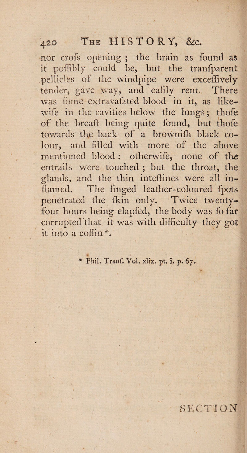 } 420 The HISTORY, &c. nor crofs opening ; the brain as found as it pofiifaly could be, but the tranfparent pellicles of the windpipe were exceffively tender, gave way, and eafily rent. There was fome extravafated blood in it, as like- wife in the cavities below the lungS; thofe of the breaft being quite found, but thofe towards the back of a brownifh black co¬ lour, and filled with more of the above mentioned blood: otherwife, none of the entrails were touched ; but the throat, the glands, and the thin inteftines were all in¬ flamed. The finged leather-coloured fpots penetrated the fkin only. Twice twenty- four hours being elapfed, the body was fo far corrupted that it was with difficulty they got it into a coffin *. \ t • • i * Phil. Tranf. Vol. xlix, pt. i. p. 67. SECTION