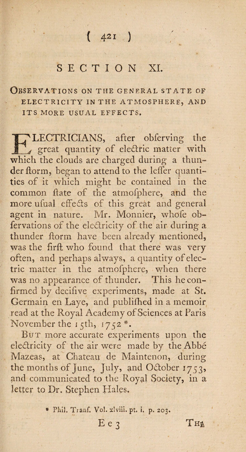 SECTION XI. Observations on the general state of ELECTRICITY IN THE ATMOSPHERE, AND ITS MORE USUAL EFFECTS, ELECTRICIANS, after obferving the d great quantity of eledric matter with which the clouds are charged during a thun¬ der ftorm, began to attend to the leffer quanti¬ ties of it which might be contained in the common hate of the atmofphere, and the more ufual effeds of this great and general agent in nature. Mr. Monnier, whofe ob- fervations of the eledricity of the air during a thunder ftorm have been already mentioned, was the firft who found that there was very often, and perhaps always, a quantity of elec¬ tric matter in the atmofphere, when there was no appearance of thunder. This he con¬ firmed by decifive experiments, made at St. Germain en Laye, and publifhed in a memoir read at the Royal Academy of Sciences at Paris November the i 5th, 1752*. But more accurate experiments upon the eledricity of the air were made by the Abbe Mazeas, at Chateau de Maintenon, during the months of June, July, and Odober 1753, and communicated to the Royal Society, in a letter to Dr. Stephen Hales. * Phil. Tranf. Vol. xlviii. pt. i. p. 203. E e 3 Tm