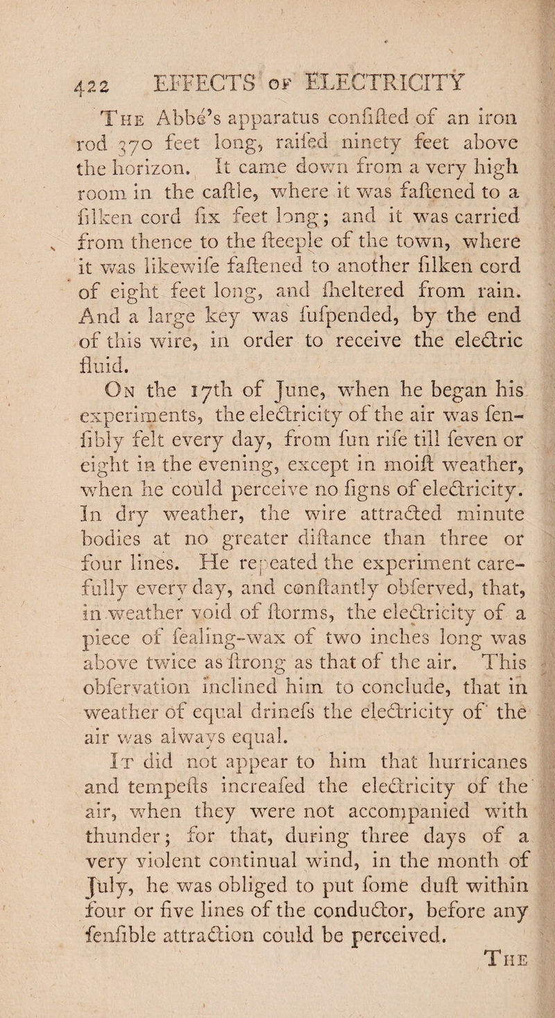 The Abbe’s apparatus confifted of an Iron rod 370 feet long, railed ninety feet above the horizon. It came down from a very high room in the cattle, where it was fattened to a filken cord fix feet long; and it was carried from thence to the fteeple of the town, where it was likewife fattened to another filken cord of eight feet long, and fheltered from rain. And a large key was fufpended, by the end of this wire, in order to receive the eledric fluid. On the 17th of June, when he began his experiments, the eledricity of the air was fen- fibly felt every day, from fun rife till feven or eight in the evening, except in moift weather, when he could perceive no figns of eledricity. In dry weather, the wore attraded minute bodies at no greater diftance than three or four lines. He repeated the experiment care¬ fully every day, and conftantly obferved, that, in weather void of ftorms, the eledricity of a piece of fealing-wax of two inches long was above twice as ftrong as that of the air. This obferyation inclined him to conclude, that in weather of equal drinefs the eledricity of the air was always equal. It did not appear to him that hurricanes and tempefts increafed the eledricity of the air, when they wrere not accompanied with thunder; for that, during three days of a very violent continual wind, in the month of July, he was obliged to put fome duft within four or five lines of the condudor, before any fenfibie attradion could be perceived. The