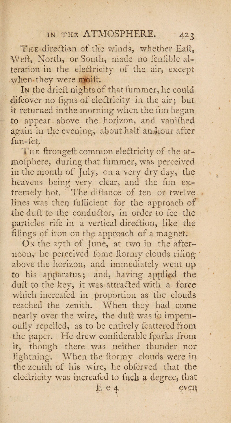 The direddon of the winds, whether Eaft, Weft, North, or South, made no feiifible al¬ teration in the eledcricity of the air, except when- they were moift. In the dried; nights of that fummer, he could difcover no figns of electricity in the air; but it returned in the morning when the fun began to appear above the horizon, and vanifhed again in the evening, about half an4iour enter fun-let. The ftrongeft common elediricity of the at- mofphere, during that fummer, was perceived in the month of July, on a very dry day, the heavens being very clear, and the fun ex¬ tremely hot. The diftan.ee of ten or twelve lines was then fufficient for the approach of the dull to the conductor, in order to fee the particles rife in a vertical direddon, like the filings of iron on. the approach of a magnet. On the 27th of June, at two in the after¬ noon, he perceived fame ftormy clouds rifing ' above the horizon, and immediately went up to his apparatus; and, having applied the dull to the key, it was attracted with a force which increafed in proportion as the clouds reached the zenith. When they had come nearly over the wire, the dull was fo impetu- oufly repelled, as to be entirely fcattered from the paper. He drew confiderable fparks from it, though there was neither thunder nor lightning. When the ftormy clouds were in. the zenith of his wire, he obferved that the elediricity was increafed to fuch a degree, that E e 4. even