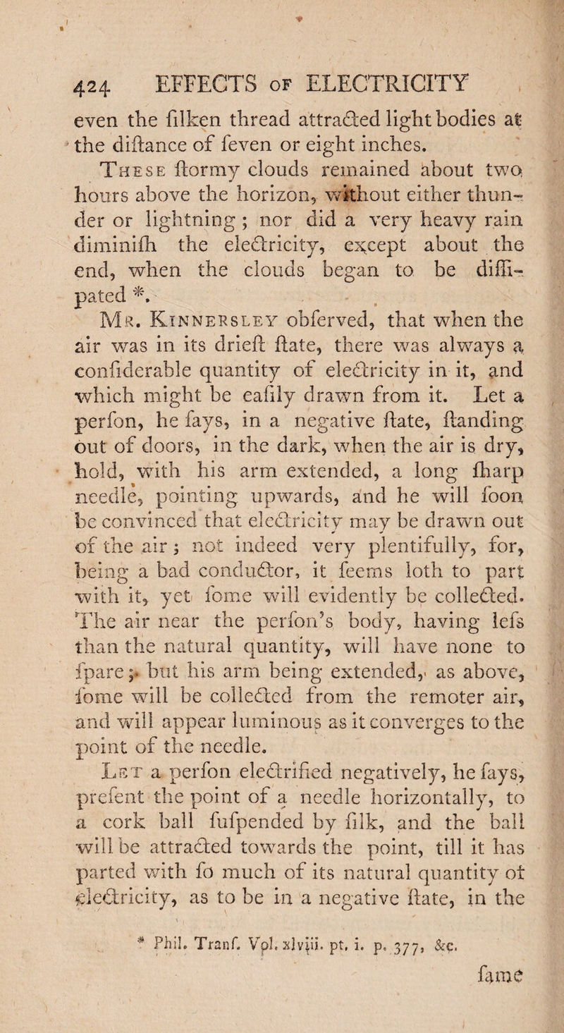 even the filken thread attracted light bodies at the diftance of feven or eight inches. These ftormy clouds remained about two. hours above the horizon, without either thun¬ der or lightning ; nor did a very heavy rain diminifh the electricity, except about the end, when the clouds began to. be difli- * » — \ • Mr. Rinnersley obferved, that when the air was in its dried: Rate, there was always a confiderable quantity of electricity in it, and which might be eafily drawn from it. Let a perfon, he fays, in a negative ftate, handing out of doors, in the dark, when the air is dry, hold, with his arm extended, a long fharp needle, pointing upwards, and he will foon be convinced that electricity may be drawn out ¥ ¥ of the air; not indeed very plentifully, for, being a bad conductor, it feems loth to part with it, yeti fome will evidently be collected. The air near the perfon's body, having lefs than the natural quantity, will have none to fparehut his arm being extended,, as above, fome will be collected from the remoter air, and will appear luminous as it converges to the point of the needle. Let a perfon electrified negatively, he fays, prefent the point of a, needle horizontally, to a cork ball fufpended by filk, and the ball will be attracted towards the point, till it has parted with fo much of its natural quantity ot CleCtricity, as to be in a negative hate, in the V , * Phil. Tranf. Vpl.xlviii. pt, i. p« 377, &c. lame