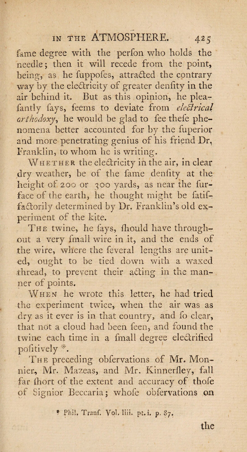 fame degree with the per foil who holds the needle; then it will recede from the point, being, as he fuppofes, attrafted the contrary way by the electricity of greater denfity in the air behind it. But as this opinion, he plea- fa ally fays, feems to deviate from electrical orthodoxy, he would be glad to fee thefe phe¬ nomena better accounted for by the fuperior and more penetrating genius of his friend Dr, Franklin, to whom he is writing. Whether the electricity in the air, in clear dry weather, be of the fame denfity at the height of 200 or 300 yards, as near the fur- face of the earth, lie thought might be fatif- faftorily determined by Dr. Franklin’s old ex¬ periment of the kite. The twine, he fays, fhould have through¬ out a very fmall wire in it, and the ends of the wire, where the feveral lengths are unit¬ ed, ought to be tied down with a waxed thread, to prevent their afting in the man¬ ner of points. When he wrote this letter, he had tried the experiment twice, when the air was as dry as it ever is in that country, and fo clear, that not a cloud had been feen, and found the twine each time in a fmall degree electrified pofitively The preceding obfervations of Mr* Mon- trier, Mr. Mazeas, and Mr. Kinnerfley, fall far fhort of the extent and accuracy of thofe of Signior Beccaria; whole obfervations on * Phil, Tranf. VqI. Hit. pt. i. p. 87.