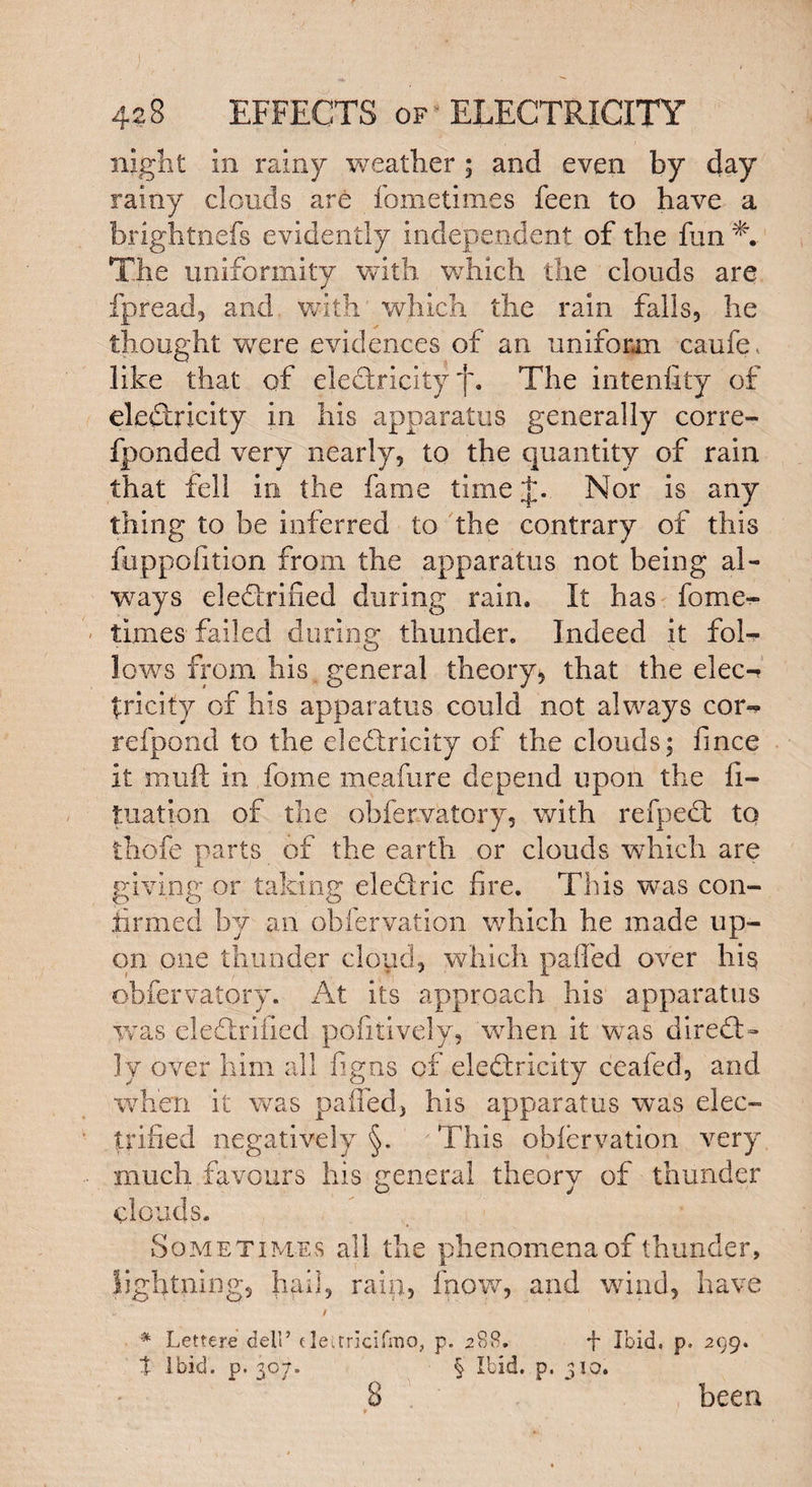 night in rainy weather ; and even by day rainy clouds are fometimes feen to have a brightnels evidently independent of the fun % The uniformity with which the clouds are fpread, and with which the rain falls, he thought -were evidences of an uniform caufc, like that of eleCtricity f. The intenfity of electricity in his apparatus generally corre- fponded very nearly, to the quantity of rain that fell in the fame time J. Nor is any thing to be inferred to the contrary of this feppofition from the apparatus not being al¬ ways eledxified during rain. It has fome¬ times failed during thunder. Indeed it fob- lows from his general theory, that the elec-? tricity of his apparatus could not always cor«* refpond to the electricity of the clouds; fince it muft in fome meafure depend upon the fi- tuation of the obfervatory, with refpeCt to thofe parts of the earth or clouds which are giving or taking eleCtric fire. This was con¬ firmed by an obfervation which he made up¬ on one thunder cloud, which pailed over his obfervatory. At its approach his apparatus was eledlrified pofitively, 'when it was direQ> ly over him all figns of eleCtricity ceafed, and when it was palled, his apparatus was elec¬ trified negatively §. This obfervation very much favours his general theory of thunder clouds. Sometimes all the phenomena of thunder, lightning, hail, rain, fnow, and wind, have * Lettere dell’ tleurlcifmo, p. 288. t Ibid. p. 307. § Ibid. p. f Ibid, p. 299. 310. been B