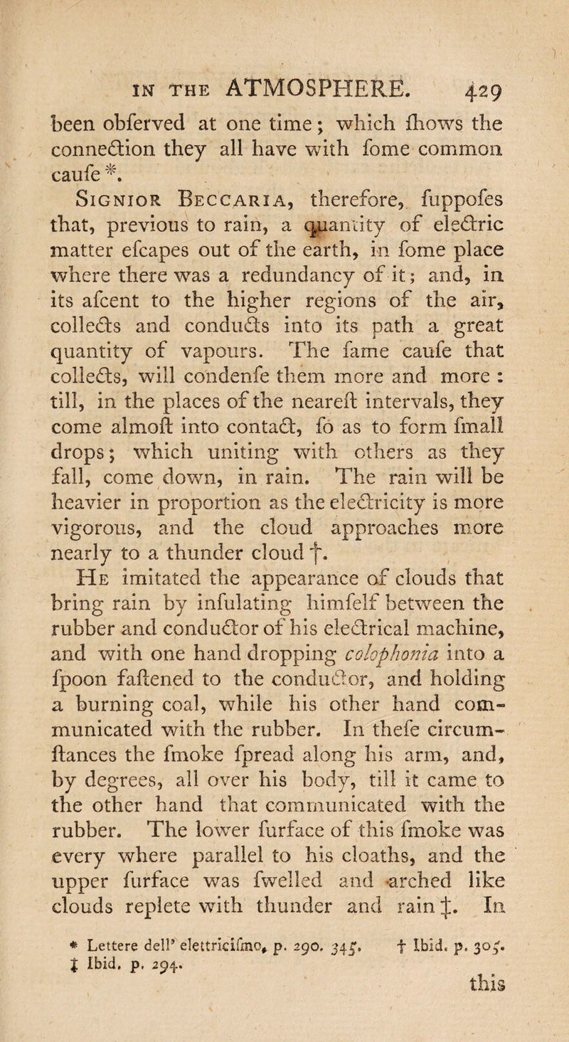 been obferved at one time; which fhows the connection they all have with fome common caufe Signior Beccarxa, therefore, fuppofes that, previous to rain, a quantity of eleCtric matter efcapes out of the earth, in fome place where there was a redundancy of it; and, in its afcent to the higher regions of the air, collects and conducts into its path a great quantity of vapours. The fame caufe that collects, will condenfe them more and more : till, in the places of the neareft intervals, they come a 1 mo ft into contaCt, fo as to form fmall drops; which uniting with others as they fall, come down, in rain. The rain will be heavier in proportion as the electricity is more vigorous, and the cloud approaches more nearly to a thunder cloud f. He imitated the appearance of clouds that bring rain by infulating himfelf between the rubber and conductor of his electrical machine, and with one hand dropping cokphonia into a fpoon fattened to the conductor, and holding a burning coal, while his other hand com¬ municated with the rubber. In thefe circum- ftances the fmoke fpread along his arm, and, by degrees, all over his body, till it came to the other hand that communicated with the rubber. The lower furface of this fmoke was every where parallel to his cloaths, and the upper furface was fwelled and arched like clouds replete with thunder and rain In * Lettere dell’ elettncifmo, p. 290. 343% f Ibid. p. 304. t Ibid, p, 294. this