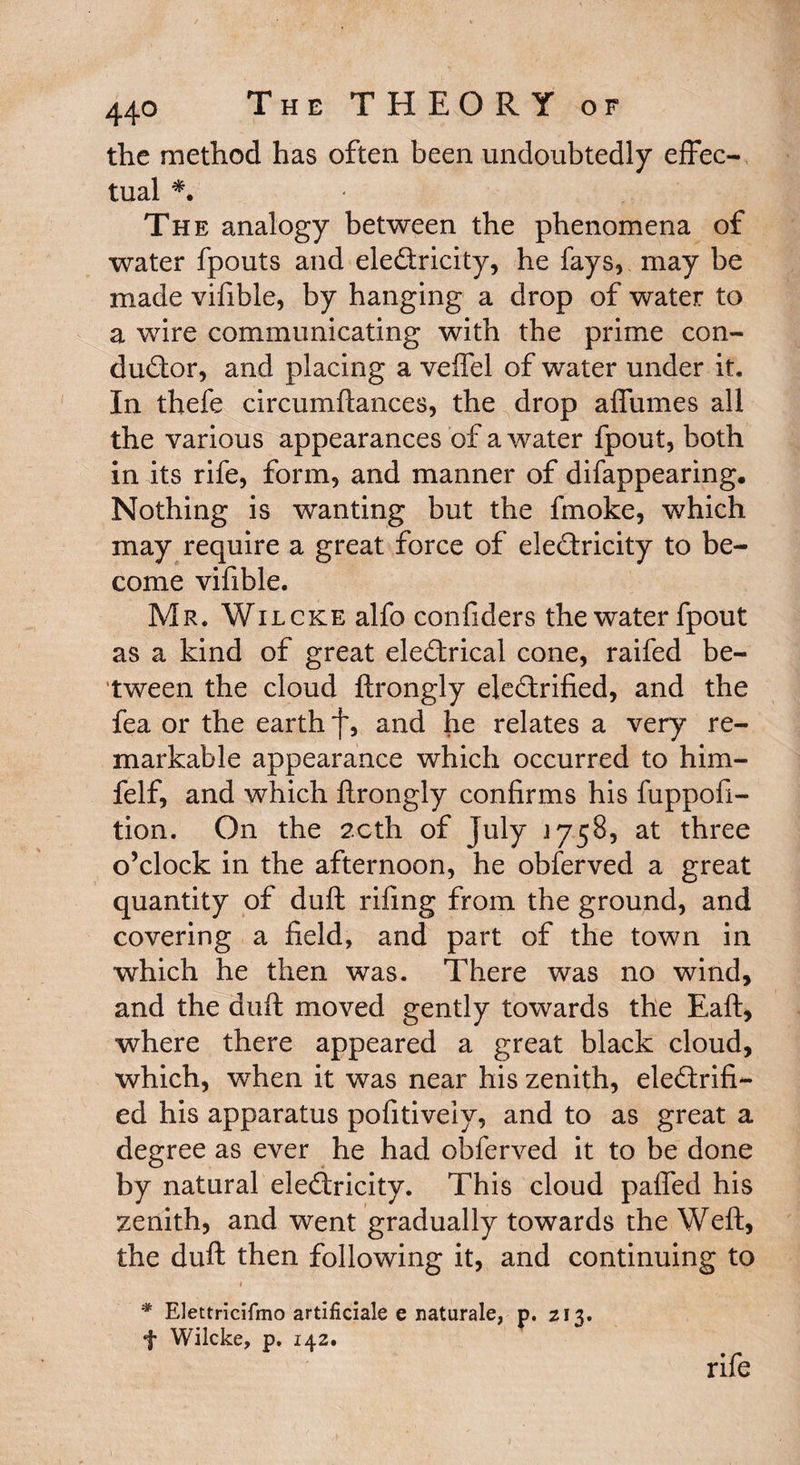 the method has often been undoubtedly effec¬ tual *. The analogy between the phenomena of water fpouts and electricity, he fays* may be made vifible, by hanging a drop of water to a wire communicating with the prime con¬ ductor, and placing a veftel of water under it. In thefe circumftances, the drop affumes all the various appearances of a water fpout, both in its rife, form, and manner of difappearing. Nothing is wanting but the fmoke, which may require a great force of electricity to be¬ come vifible. Mr. Wilcke alfo confiders the water fpout as a kind of great eleCtrical cone, raifed be¬ tween the cloud ftrongly electrified, and the fea or the earth f, and he relates a very re¬ markable appearance which occurred to him- felf, and which ftrongly confirms his fuppoft- tion. On the 2cth of July 1758, at three o’clock in the afternoon, he obferved a great quantity of duft rifing from the ground, and covering a field, and part of the town in which he then was. There was no wind, and the duft moved gently towards the Eaft, where there appeared a great black cloud, which, when it was near his zenith, electrifi¬ ed his apparatus pofitiveiy, and to as great a degree as ever he had obferved it to be done by natural electricity. This cloud pafled his zenith, and went gradually towards the Weft, the duft then following it, and continuing to * EJettricifmo artificiale e naturale, p. 213. f Wilcke, p. 142. rife