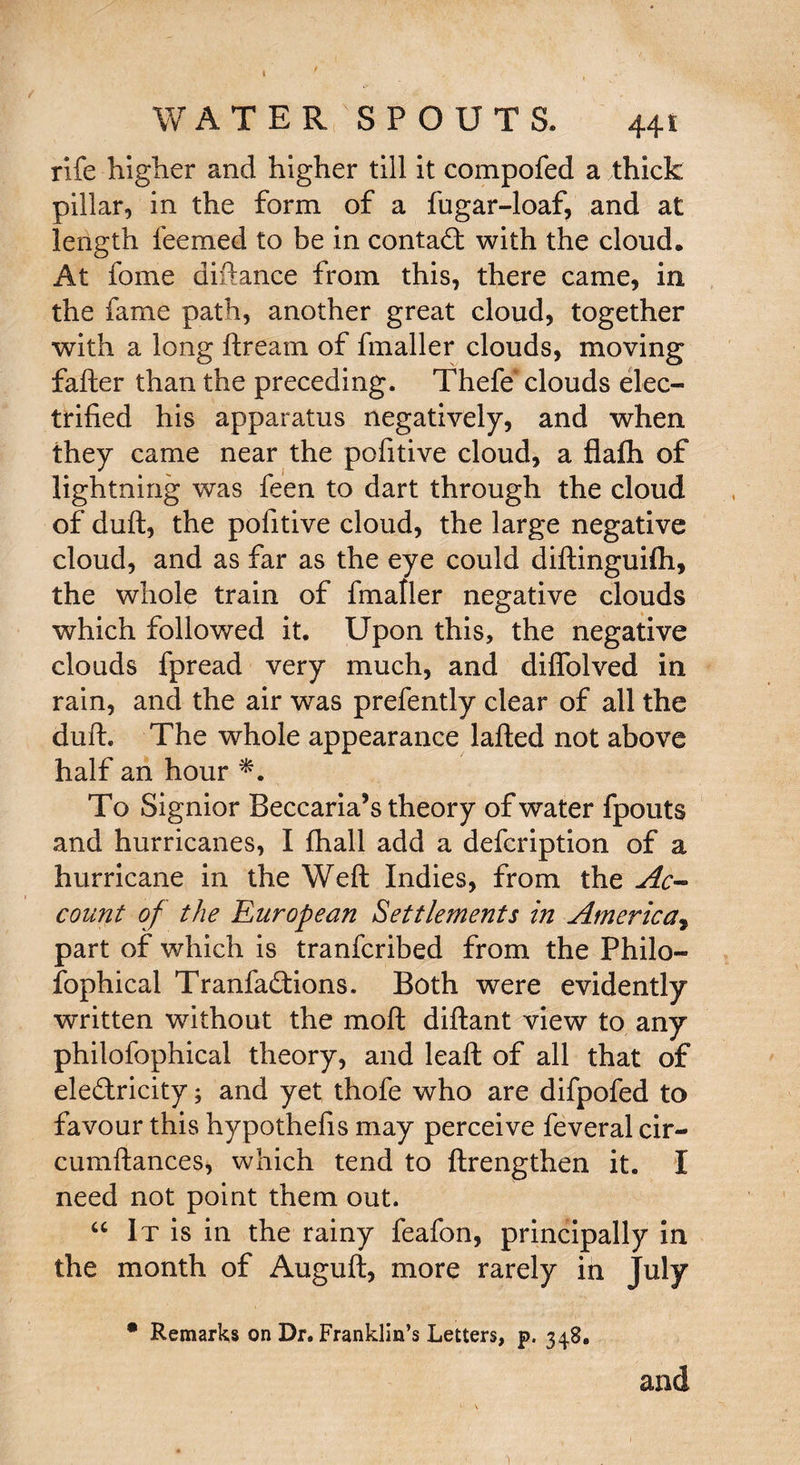 ♦ WATER SPOUTS. 441 rife higher and higher till it compofed a thick pillar, in the form of a fugar-loaf, and at length teemed to be in contact with the cloud. At fome diftance from this, there came, in the fame path, another great cloud, together with a long ftream of fmaller clouds, moving fafter than the preceding. Thefe clouds elec¬ trified his apparatus negatively, and when they came near the pofitive cloud, a flafh of lightning was feen to dart through the cloud of duft, the pofitive cloud, the large negative cloud, and as far as the eye could diftinguifli, the whole train of fmaller negative clouds which followed it. Upon this, the negative clouds fpread very much, and diifolved in rain, and the air was prefently clear of all the duft. The whole appearance lafted not above half an hour To Signior Beccaria’s theory of water fpouts and hurricanes, I fhall add a defcription of a hurricane in the Weft Indies, from the Ac¬ count of the European Settlements in America, part of which is tranfcribed from the Philo¬ sophical Tranfadlions. Both were evidently written without the moft diftant view to any philofophical theory, and leaft of all that of ele&ricity; and yet thofe who are difpofed to favour this hypothefis may perceive feveral cir- cumftances, which tend to ftrengthen it. I need not point them out. “ It is in the rainy feafon, principally in the month of Auguft, more rarely in July * Remarks on Dr. Franklin’s Letters, p. 348. and