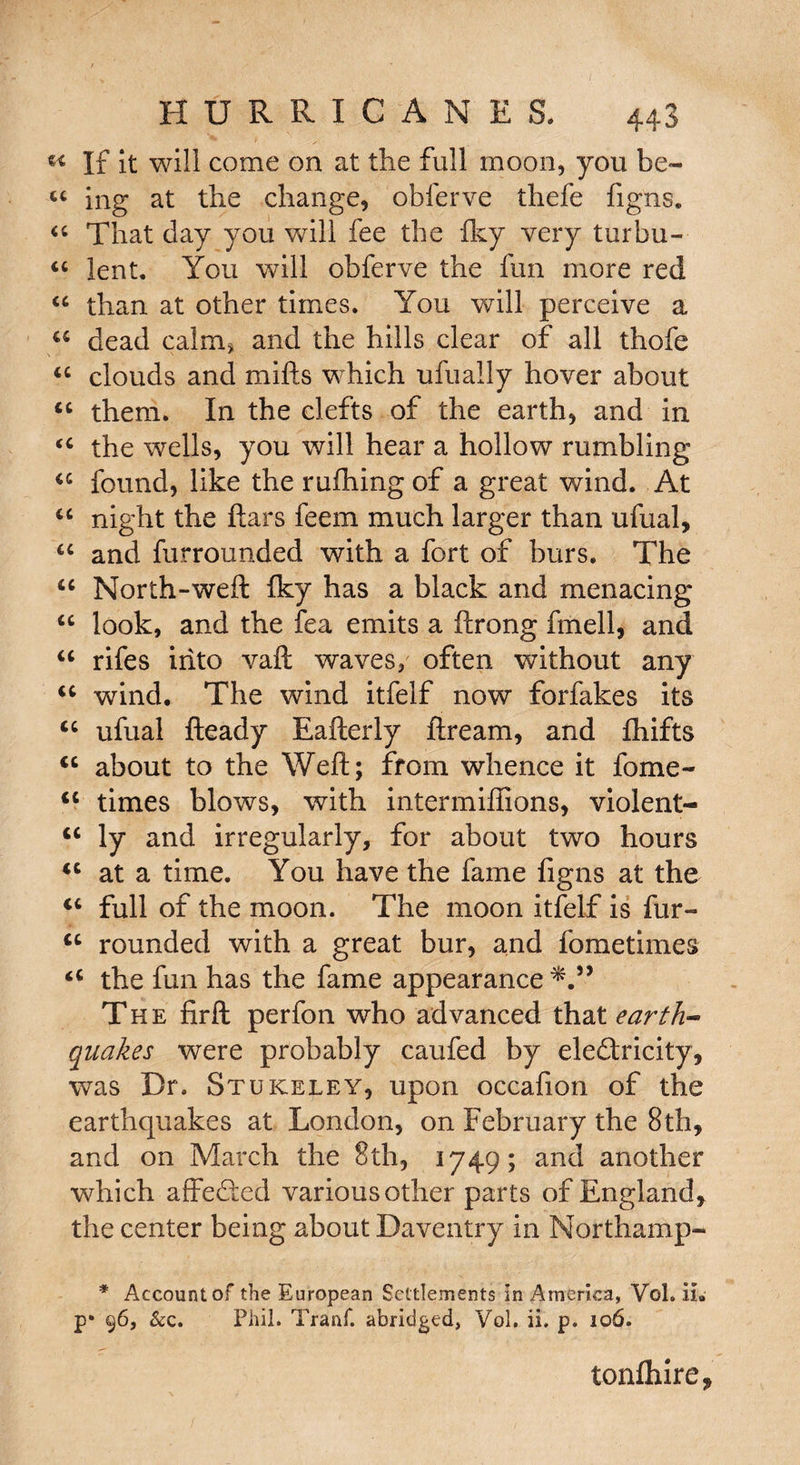 If it will come on at the full moon, you be- u ing at the change, obferve thefe figns. “ That day you will fee the Iky very turbu- “ lent. You will obferve the fun more red “ than at other times. You will perceive a “ dead calm* and the hills clear of all thofe u clouds and mills which ufuaily hover about “ them. In the clefts of the earth, and in tc the wells, you will hear a hollow rumbling u found, like the rulhing of a great wind. At “ night the liars feem much larger than ufual, “ and furrounded with a fort of burs. The <c North-weft iky has a black and menacing look, and the lea emits a llrong fmell, and “ rifes into vaft waves, often without any u wind. The wind itfelf now forfakes its “ ufual Heady Eallerly llream, and fhifts <c about to the Weft; from whence it fome- <c times blows, with intermiffions, violent- u ly and irregularly, for about two hours u at a time. You have the fame figns at the u full of the moon. The moon itfelf is fur- u rounded with a great bur, and fometimes “ the fun has the fame appearance*.” The firft perfon who advanced that earth¬ quakes were probably caufed by eledlricity, was Dr. Stukeley, upon occafion of the earthquakes at London, on February the 8th, and on March the 8th, 1749; and another which affedted various other parts of England, the center being about Daventry in Northamp- * Account of the European Settlements in America, Vol. il. p* 96, &c. Phil. Tranf. abridged, Vol. ii. p. 106. tonlhire.