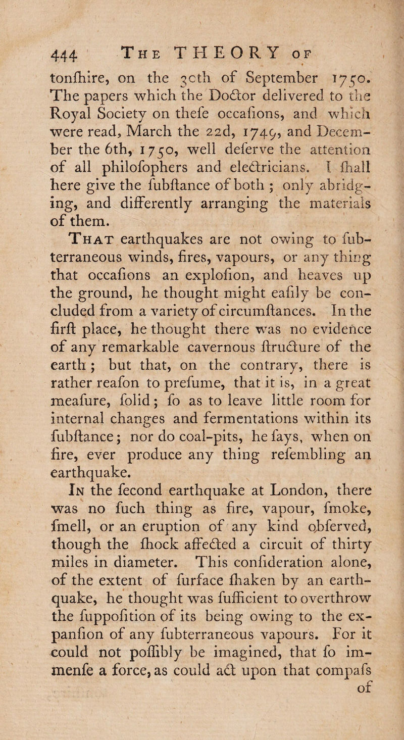 ' ♦ tonfhire, on the 30th of September 1750. The papers which the Doctor delivered to the Royal Society on thefe occafions, and which were read* March the 22d, 1749, and Decem¬ ber the 6th, 1750, well deferve the attention of all philofophers and electricians. 1 fliall here give the fubftance of both ; only abridg¬ ing, and differently arranging the materials of them. That earthquakes are not owing to fub- terraneous winds, fires, vapours, or any thing that occafions an explofion, and heaves up the ground, he thought might eafily be con¬ cluded from a variety of circumftances. In the firft place, he thought there was no evidence of any remarkable cavernous ftrudture of the earth ; but that, on the contrary, there is rather reafon to prefume, that it is, in a great meafure, folid; fo as to leave little room for internal changes and fermentations within its fubftance; nor do coal-pits, he fays, when on lire, ever produce any thing refembling an earthquake. In the fecond earthquake at London, there was no fuch thing as fire, vapour, fmoke, fmell, or an eruption of any kind qbferved, though the fhock affedted a circuit of thirty miles in diameter. This confideration alone, of the extent of furface fliaken by an earth¬ quake, he thought was fufficient to overthrow the fuppofition of its being owing to the ex- panfion of any fubterraneous vapours. For it could not poflibly be imagined, that fo im- menfe a force, as could adt upon that compafs of 1