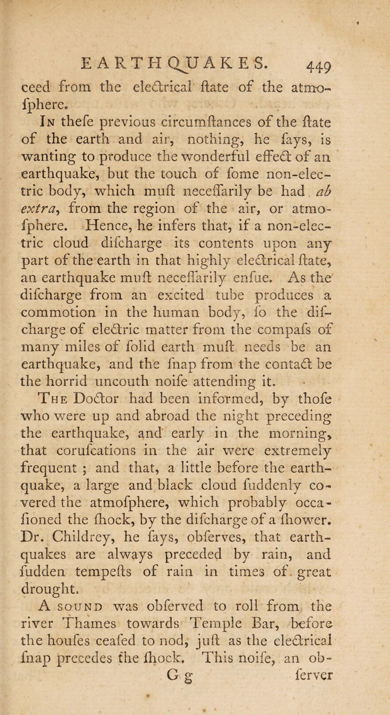 ceed from the electrical ftate of the atmo- fphere. In thefe previous circumftances of the ftate of the earth and air, nothing, he fays, is wanting to produce the wonderful effect of an earthquake, but the touch of fome non-elec¬ tric body, which muft neceffarily be had ah extra, from the region of the air, or atmo- fphere. Hence, he infers that, if a non-elec¬ tric cloud difcharge its contents upon any part of the earth in that highly electrical ftate, an earthquake muft neceffarily enfue. As the difcharge from an excited tube produces a commotion in the human body, fo the dif~ charge of eleCtric matter from the compafs of many miles of folid earth muft needs be an earthquake, and the fnap from the contadt be the horrid uncouth noife attending it. The Dodtor had been informed, by thofe who were up and abroad the night preceding the earthquake, and early in the morning, that corufcations in the air were extremely frequent ; and that, a little before the earth¬ quake, a large and black cloud fuddenly co¬ vered the atmofphere, which probably occa- fioned the ffiock, by the difcharge of a (bower. Dr. Childrey, he fays, obferves, that earth¬ quakes are always preceded by rain, and Hidden tempefts of rain in times of great drought, A sound was obferved to roll from the river Thames towards Temple Bar, before the houfes ceafed to nod, juft as the ele&rical fnap precedes the (hock. This noife, an ob- G g ferver