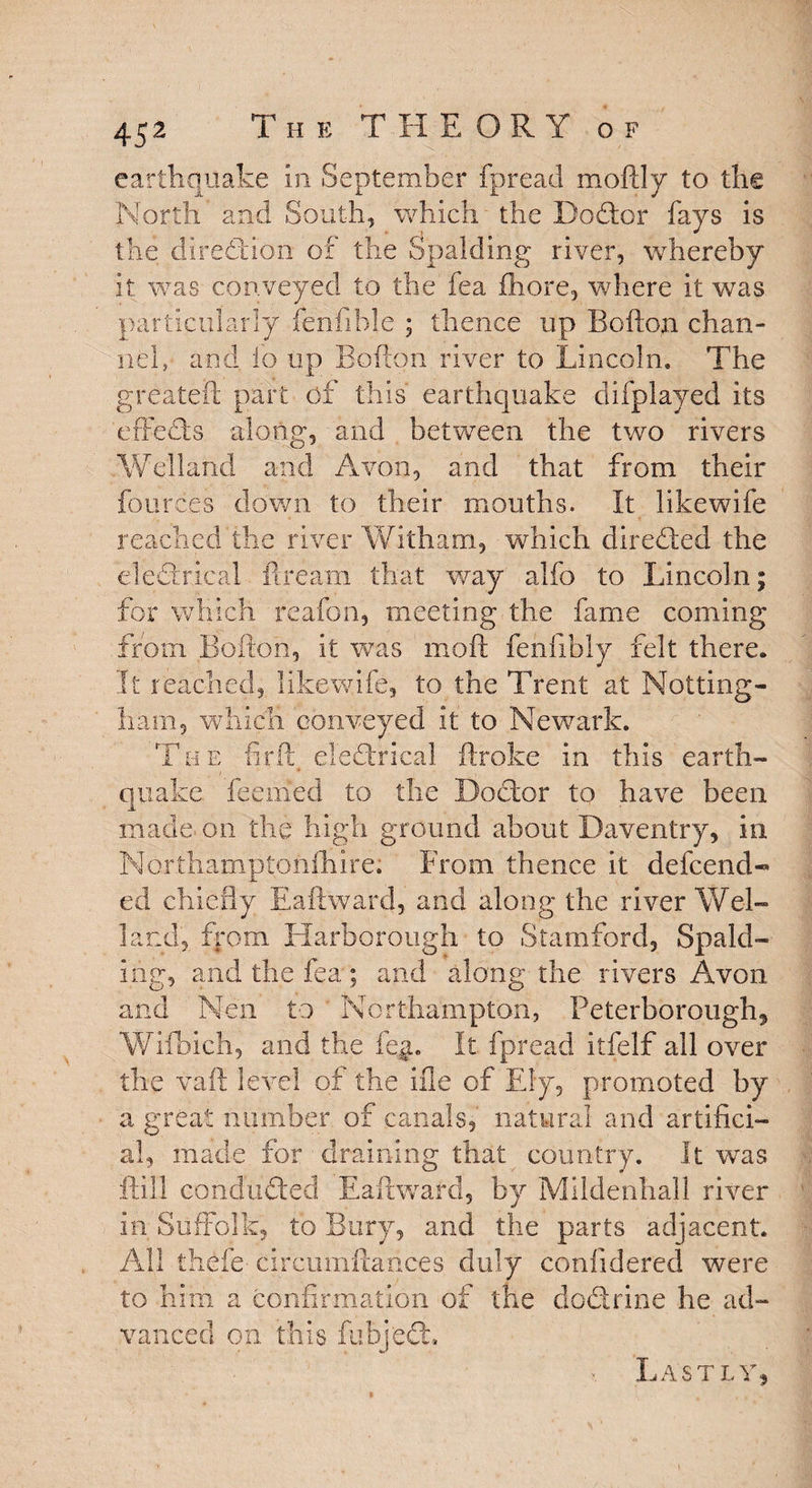 earthquake In September fpread moftly to the North and South, which' the DoCtor fays is the direction of the Spalding river, whereby it. was conveyed to the fea fhore, where it was particularly fenfible ; thence up Bofton chan¬ nel, and i'o up Bofton river to Lincoln. The greateft part of this' earthquake difplayed its effects along, and between the two rivers Welland and Avon, and that from their fources down to their mouths. It likewife reached the river Witham, which directed the electrical ft. re am that way alfo to Lincoln; for which' reafon, meeting the fame coming from Bofton, it was moft fenfibly felt there. It reached, likewife, to the Trent at Notting¬ ham, which conveyed It to Newark. The fir it elefhdcal ftroke in this earth¬ quake feemed to the Doctor to have been made* on the high ground about Daventry, in Northamptonfhire. From thence it defcend- ed chiefly Eaftward, and along the river Wel¬ land, from Harborough to Stamford, Spald¬ ing, and the fea; and along the rivers Avon and Nen to Northampton, Peterborough* Wifbich, and the fe$. It fpread itfelf all over the vaft level of the He of Ely, promoted by a great number of canals,' natural and artifici¬ al, made for draining that country. It was flill conduced Eaftward, by Mildenhall river in Suffolk, to Bury, and the parts adjacent. All thefe cfrcumftances duly coniidered were to him a confirmation of the dodrine he ad¬ vanced on this fubjeCL x Lastly,