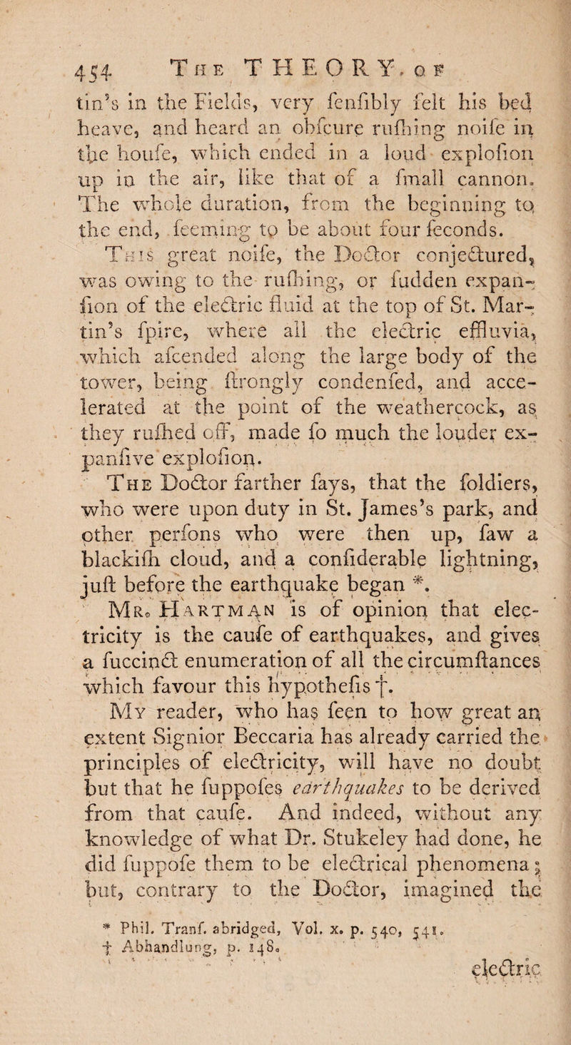 tin’s in the Fields, very feafibly felt his bed heave, and heard an ohfcure milling noife in the houfe, which ended in a loud explofion up in the air, like that of a fmall cannon., The whole duration, from the beginning to, the end, feeming to be about four feconds. This great noife, the Doctor conjedtured, was owing to the milling, or hidden expan- lion of the eledtric fluid at the top of St. Mar¬ tin’s fpire, where ail the electric effluvia, which afeended along the large body of the tower, being ftrongly condenfed, and acce¬ lerated at the point of the weathercock, as; they ruihed off, made fo much the louder ex¬ pand ve explofion. The Bodfor farther fays, that the foldiers, who were upon duty in St. James’s park, and other perfons who were then up, faw a blackifh cloud, and a confiderable lightning, juft before the earthquake began Mr* art man is of opinion that elec¬ tricity is the caufe of earthquakes, and gives a fuccindt enumeration of all the circumftances which favour this liypothefis My reader, wTho has feen to how great an extent Signior Beccaria has already carried the principles of eledricity, will have no doubt but that he fuppofes earthquakes to be derived from that caufe. And indeed, without any knowledge of what Dr. Stukeley had done, he did fuppofe them to be electrical phenomena \ but, contrary to the Dodtor, imagined th.e * Phil. Tranf. abridged, Vol, x. p. 540, 541. f Abhandlung, p. 1480 eledtric