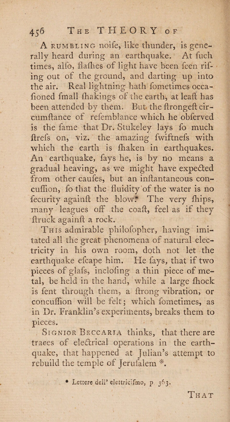 A rumbling noile, like thunder, is gene¬ rally heard during an earthquake. At fiich times, alfo, fiafhes of light have been feen rif- ing out of the ground, and darting up into the air. Real lightning hath fometimes occa- fioned fmall fhakings of the earth, at lead: has been attended by them. But the ftrongeft cir- eumftance of refemblance which he obferved is the fame that Dr. Stukeley lays fo much ftrefs on, viz. the amazing fwiftnefs with which the earth is fhaken in earthquakes. An earthquake, fays he, is by no means a gradual heaving, as we might have expedted from other caufes, but an inftantaneous con- cuffion, fo that the fluidity of the water is no fecurity againft the blow? The very drips, many leagues off the coaft, feel as if they Truck againft a rock. This admirable philofopher, having imi¬ tated all the great phenomena of natural elec¬ tricity in his own room, doth not let the earthquake efcape him. He fays, that if two pieces of glafs, including a thin piece of me¬ tal, be held in the hand, while a large flrock is fent through them, a ftrong vibration, or concuffion will be felt; which fometimes, as in Dr. Franklin’s experiments, breaks them to pieces. Signior Beggaria thinks, that there are traces of electrical operations in the earth¬ quake, that happened at Julian’s attempt to rebuild the temple of Jerufalem *. i # Lettere dell* elettricifmo, p 363.