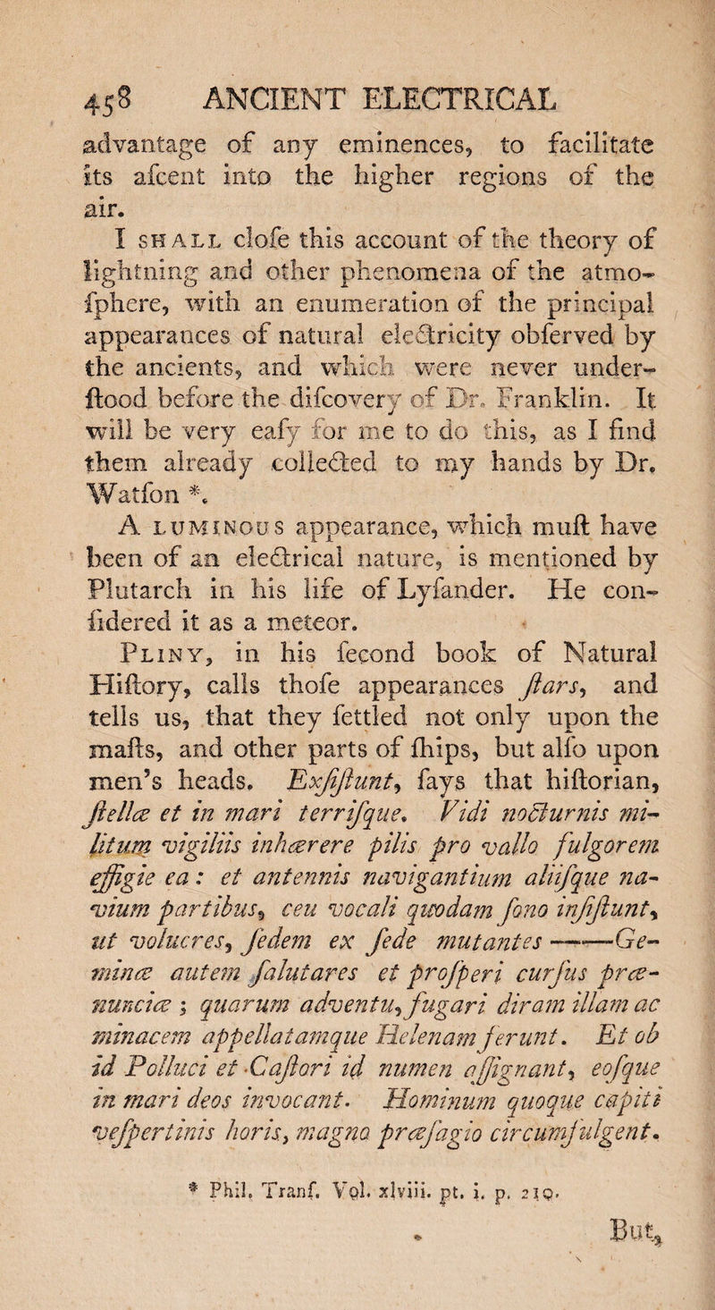 advantage of any eminences, to facilitate Its afcent into the higher regions of the air. I shall clofe this account of the theory of lightning and other phenomena of the atmo- fphere, with an enumeration of the principal appearances of natural electricity obferved by the ancients, and which were never under- flood before the difcovery of Dr, Franklin. It will be very eafy for me to do this, as I find them already .collected to my hands by Dr. Watfon *. A luminous appearance, which muft have been of an electrical nature, is mentioned by Plutarch in his life of Lyfander. He con- fidered it as a meteor. Pliny, in his fecond book of Natural Hiftory* calls thofe appearances jlars, and tells us5 that they fettled not only upon the mails, and other parts of fhips, but alfo upon men’s heads. Exjijhint, fays that hiftorian, jielice et in mart ierrifque. Vidi nochirnis mi- lit um vigiliis inh<eerere pilis pro vallo fulgorem ejjigie ea: et antennis navigantium aliifque na~ Hjium partibus9 ceu vocali qieodam fono injijlunt, ut volucresj Jedem ex fede mut antes ~—Ge~ mince autem falutares et profperi curfus prce- nuncice ; quarum advent Uyfugari diram Mam ac minacem appellatamque Helenam ferunt. Et ob id Polluci et •Cajlori id nnmen ajjignanty eofque in mart deos invocant. Hominum quoque cap it i vefper tints horis, magm prcefagio circumjulgent. % Phil, Tranf. VqI. xlyiii. pt. i, p. 2iq. . But,