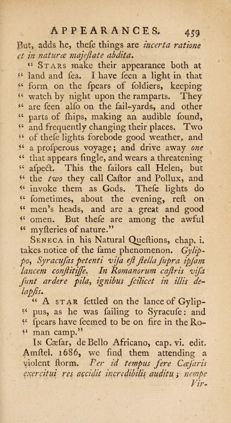 But, adds he, thefe things are incerta rations et in naturae majejiate ahdita. u Stars make their appearance both at land and fea. I have feen a light in that a form on the fpears of foldiers, keeping a watch by night upon the ramparts. They a are feen alfo on the fail-yards, and other u parts of fhips, making an audible found, 44 and frequently changing their places. Two 44 of thefe lights forebode good weather, and ?4 a profperous voyage; and drive away one 44 that appears fingle, and wears a threatening 44 afpedt. This the failors call Helen, but ?4 the two they call Caftor and Pollux, and *4 invoke them as Gods. Thefe lights do 44 fometimes, about the evening, reft on 44 men’s heads, and are a great and good omen. But thefe are among the awful 44 myfteries of nature.” Seneca in his Natural Queftions, chap. i. takes notice of the fame phenomenon. Gy lip- pO) Syracufas petenti vija eft Jlella fupra ipjam lancem conftitijfe. In Ro?nanonm cajlris vifa funt ardere pila, ignibus fcilicet in illis de- lapjis. 44 A star fettled on the lance of Gy lip- ^ pus, as he was failing to Syracufe: and 44 fpears have feemed to be on fire in the Ro- f4 man camp.” In Csefar, de Bello Africano, cap. vi. edit. Amftel. 1686, we find them attending a violent ftorm. Per id tempus fere Ccefaris exercitui res accidit incredibilis auditu ; nempe Vir~