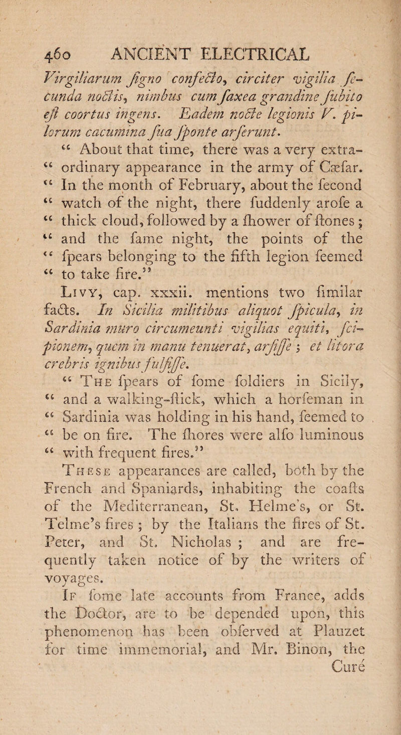 Virgiliarum jigno confecio^ circiter vigilia, fe- cunda nodlis, nimbus cum faxea grandine fubito eji coortus ingens. Eadem nodie legionis F. pi- lorum cacumina fua Jponte arferunt. C£ About that time, there was a very extra- €£ ordinary appearance in the army of Crefar. <c In the month of February, about the fecond <c watch of the night, there fuddenly arofe a u thick cloud, followed by a fhower of Hones ; l£ and the fame night, the points of the “ fpears belonging to the fifth legion feemed u to take fire.55 Livy, cap. xxxii. mentions two fimilar fads. In Sicilia miltiibus aliquot fpicula, in Sardinia muro circumeunii vigilias equiti, fci- pionem, quern in manu tamer at, arjijfe ; et lit or a crebris ignibus fulfiffe. <c The fpears of fome foldiers in Sicily, cc and a walking-flick, which a horfeman in C£ Sardinia was holding in his hand, feemed to ^ be on fire. The fhores were alfo luminous “ with frequent fires.55 These appearances are called, both by the French and Spaniards, inhabiting the coafis of the Mediterranean, St, Helme’s, or St. Telme’s fires ; by the Italians the fires of St. Peter, and St. Nicholas ; and are fre¬ quently taken notice of by the writers of voyages. If fome late accounts from France, adds the Dodtor, are to be depended upon, this phenomenon has been obferved at Plauzet for time immemorial, and Mr. Binon, the Cure