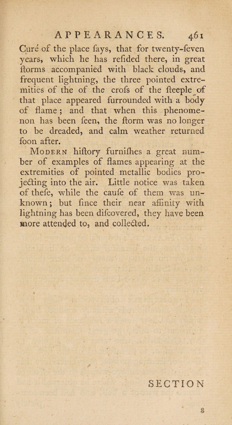 Cure of the place fays, that for twenty-feven years, which he has refided there, in great dorms accompanied with black clouds, and frequent lightning, the three pointed extre¬ mities of the of the crofs of the fteeple of that place appeared furrounded with a body of flame; and that when this phenome¬ non has been feen, the ftorm was no longer to be dreaded, and calm weather returned foon after. Modern hiftory furnifhes a great num¬ ber of examples of flames appearing at the extremities of pointed metallic bodies pro¬ jecting into the air. Little notice was taken of thefe, while the caufe of them was un¬ known ; but fmce their near affinity with lightning has been difcovered, they have been more attended to, and collected. SECTION