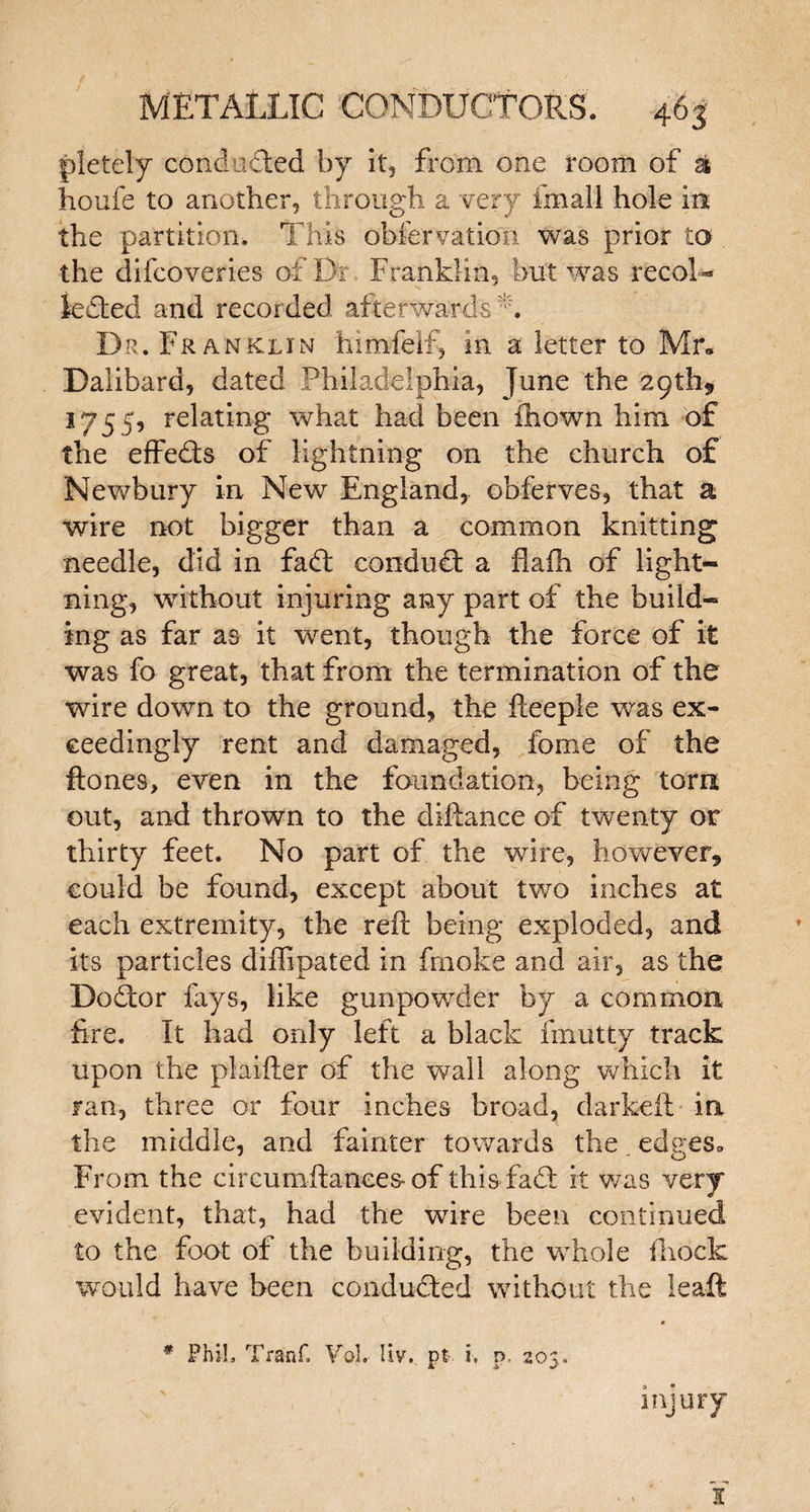 pletely conducted by it, from one room of £ houfe to another, through a very final! hole in the partition. This obfervation was prior to the difcoveries of Dr Franklin, but was recol- lefted and recorded afterwards L Dr. Franklin himfelf, in a letter to Mr. Dalibard, dated Philadelphia, June the 29th* 1755, relating what had been ihown him of the effects of lightning on the church of Newbury in New England, obferves, that a wire not bigger than a common knitting needle, did in faff conduct a flafh of light¬ ning, without injuring any part of the build¬ ing as far as it went, though the force of it was fo great, that from the termination of the wire down to the ground, the fteeple was ex¬ ceedingly rent and damaged, feme of the ftones, even in the foundation, being torn out, and thrown to the diftance of twenty or thirty feet. No part of the wire, however, could be found, except about two inches at each extremity, the reft being exploded, and its particles diffipated in fmoke and air, as the Doftor lays, like gunpowder by a common fire. It had only left a black fmutty track upon the plaifter of the wall along which it ran, three or four inches broad, darkeft in the middle, and fainter towards the edges. From the circumftances* of this fad: it was very evident, that, had the wire been continued to the foot of the building, the whole flioclc would have been conducted without the leaft 0 * PhiL Tranf. VoL liv. pt i, p, 205. injury X