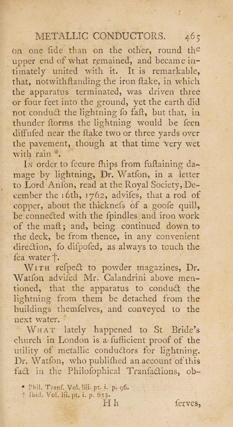 on one fide than on the other, round the upper end of what remained, and became in¬ timately united with it. It is remarkable, that, notwithftanding the iron flake, in which the apparatus terminated, was driven three or four feet into the ground, yet the earth did not conduct trie lightning fo faft, but that, in thunder florms the lightning would be feen diffufed near the (take two or three yards over the pavement, though at that time very wet with rain A In order to fecure (hips from fuftaining da¬ mage by lightning, Dr. Watfon, in a letter to Lord Anfon, read at the Royal Society, De¬ cember the 16th, 1762, advifes, that a rod of copper, about the thicknefs of a goofe quill, be conneded with the fpindles. and iron work of the mail; and, being continued down to the deck, be from thence, in any convenient diredion, fo difpofed, as always to touch the fea water f. With refped to powder magazines. Dr. Watfon advifed Mr. Calandrini above men¬ tioned, that the apparatus to condud the lightning from them be detached from the buildings themfelves, and conveyed to the next water. - What lately happened to St Bride’s church in London is a fufficient proof of the utility of metallic condudors for lightning. Dr. Watfon, who publifhed an account of this fad in the Philofophical Tranfadions, ob- * Phil. Tranf. Vol. liii. pt. i. p. 96. f Ibid. Vol, iii.pt, i. p. 633. Hh ferves,